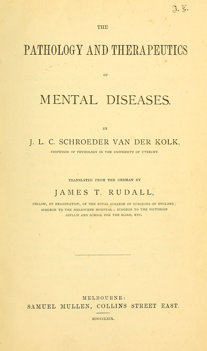 6l* <*' THE PATHOLOGY AND THERAPEUTICS MENTAL DISEASES. J. L. C. SCHROEDER VAN DER KOLK, PROFESSOR OF PHYSIOLOGY IN THE UNIVERSITY OF UTRECHT. TRANSLATED FROM THE GERMAN BY JAMES T. RUDALL, FELLOW, BY EXAMINATION, OF THE ROYAL COLLEGE OF SURGEONS OF ENGLAND ; SURGEON TO THE MELBOURNE HOSPITAL ; SURGEON TO THE VICTORIAN ASYLUM AND SCHOOL FOR THE BLIND, ETC. MELBOURNE: SAMUEL MULLEN, COLLINS STREET EAST. MDCCCLXIX.