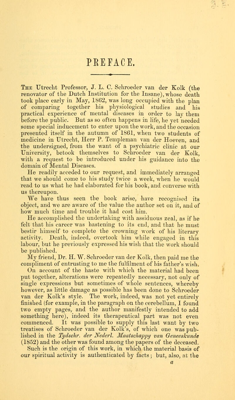 PREFACE. The Utrecht Professor, J. L. C. Sehroeder van der Kolk (the renovator of the Dutch Institution for the Insane), whose death took place early in May, 1862, was long occupied with the plan of comparing together his physiological studies and his practical experience of mental diseases in order to lay them before the public. But as so often happens in life, he yet needed some special inducement to enter upon the work, and the occasion presented itself in the autumn of 1861, when two students of medicine in Utrecht, Herr P. Templeman van der Hoeven, and the undersigned, from the want of a psychiatric clinic at our University, betook themselves to Sehroeder van der Kolk, with a request to be introduced under his guidance into the domain of Mental Diseases. He readily acceded to our request, and immediately arranged that we should come to his study twice a week, when he would read to us what he had elaborated for his book, and converse with us thereupon. We have thus seen the book arise, have recognised its object, and we are aware of the value the author set on it, and of how much time and trouble it had cost him. He accomplished the undertaking with assiduous zeal, as if he felt that his career was hastening to its end, and that he must bestir himself to complete the crowning work of his literary activity. Death, indeed, overtook him while engaged in this labour, but he previously expressed his wish that the work should be published. My friend, Dr. H. W. Sehroeder van der Kolk, then paid me the compliment of entrusting to me the fulfilment of his father's wish. On account of the haste with which the material had been put together, alterations were repeatedly neeessary, not only of single expressions but sometimes of whole sentences, whereby however, as little damage as possible has been done to Sehroeder van der Kolk's style. The work, indeed, was not yet entirely finished (for example, in the paragraph on the cerebellum, I found two empty pages, and the author manifestly intended to add something here), indeed its therapeutical part was not even commenced. It was possible to supply this last want by two treatises of Sehroeder van der Kolk's, of which one was pub- lished in the Tydschr. der Nederl. Maatschappy van Geneeskunde (1852) and the other was found among the papers of the deceased. Such is the origin of this work, in which the material basis of our spiritual activity is authenticated by facts ; but, also, at the a