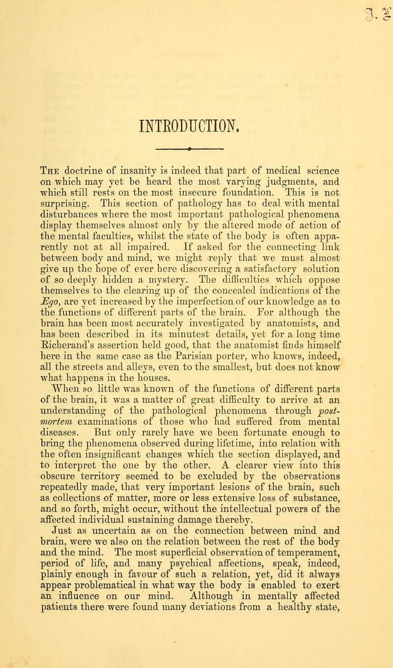 INTRODUCTION. The doctrine of insanity is indeed that part of medical science on which may yet be heard the most varying judgments, and which still rests on the most insecure foundation. This is not surprising. This section of pathology has to deal with mental disturbances where the most important pathological phenomena display themselves almost only by the altered mode of action of the mental faculties, whilst the state of the body is often appa- rently not at all impaired. If asked for the connecting link between body and mind, we might reply that we must almost give up the hope of ever here discovering a satisfactory solution of so deeply hidden a mystery. The difficulties which oppose themselves to the clearing up of the concealed indications of the Ego, are yet increased by the imperfection of our knowledge as to the functions of different parts of the brain. For although the brain has been most accurately investigated by anatomists, and has been described in its minutest details, yet for a long time Bicherand's assertion held good, that the anatomist finds himself here in the same case as the Parisian porter, who knows, indeed, all the streets and alleys, even to the smallest, but does not know what happens in the houses. When so little was known of the functions of different parts of the brain, it was a matter of great difficulty to arrive at an understanding of the pathological phenomena through post- mortem examinations of those who had suffered from mental diseases. But only rarely have we been fortunate enough to bring the phenomena observed during lifetime, into relation with the often insignificant changes which the section displayed, and to interpret the one by the other. A clearer view into this obscure territory seemed to be excluded by the observations repeatedly made, that very important lesions of the brain, such as collections of matter, more or less extensive loss of substance, and so forth, might occur, without the intellectual powers of the affected individual sustaining damage thereby. Just as uncertain as on the connection between mind and brain, were we also on the relation between the rest of the body and the mind. The most superficial observation of temperament, period of life, and many psychical affections, speak, indeed, plainly enough in favour of such a relation, yet, did it always appear problematical in what way the body is enabled to exert an influence on our mind. Although in mentally affected patients there were found many deviations from a healthy state,