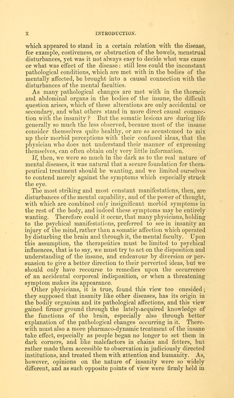 which appeared to stand in a certain relation with the disease, for example, costiveness, or obstruction of the bowels, menstrual disturbances, yet was it not always easy to decide what was cause or what was effect of the disease : still less could the inconstant pathological conditions, which are met with in the bodies of the mentally affected, be brought into a causal connection with the disturbances of the mental faculties. As many pathological changes are met with in the thoracic and abdominal organs in the bodies of the insane, the difficult question arises, which of these alterations are only accidental or secondary, and what others stand in more direct causal connec- tion with the insanity ? But the somatic lesions are during life generally so much the less observed, because most of the insane consider themselves quite healthy, or are so accustomed to mix up their morbid perceptions with their confused ideas, that the physician who does not understand their manner of expressing themselves, can often obtain only very little information. If, then, we were so much in the dark as to the real nature of mental diseases, it was natural that a secure foundation for thera- peutical treatment should be wanting, and we limited ourselves to contend merely against the symptoms which especially struck the eye. The most striking and most constant manifestations, then, are disturbances of the mental capability, and of the power of thought, with which are combined only insignificant morbid symptoms in the rest of the body, and indeed these symptoms may be entirely wanting. Therefore could it occur, that many physicians, holding to the psychical manifestations, preferred to see in insanity an injury of the mind, rather than a somatic affection which operated by disturbing the brain and through it, the mental faculty. Upon this assumption, the therapeutics must be limited to psychical influences, that is to say, we must try to act on the disposition and understanding of the insane, and endeavour by diversion or per- suasion to give a better direction to their perverted ideas, but we should only have recourse to remedies upon the occurrence of an accidental corporeal indisposition, or when a threatening symptom mates its appearance. Other physicians, it is true, found this view too onesided; they supposed that insanity like other diseases, has its origin in the bodily organism and its pathological affections, and this view gained firmer ground through the lately-acquired knowledge of the functions of the brain, especially also through better explanation of the pathological changes occurring in it. There- with must also a more pharmaco-dynamic treatment of the insane take effect, especially as people began no longer to set them in dark corners, and like malefactors in chains and fetters, but rather made them accessible to observation in judiciously directed institutions, and treated them with attention and humanity. As, however, opinions on the nature of insanity were so widely different, and as such opposite points of view were firmly held in