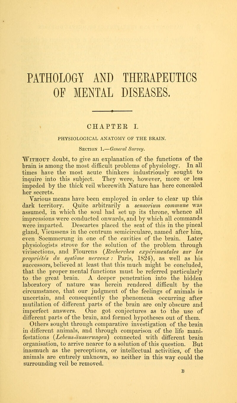 PATHOLOGY AND THERAPEUTICS OF MENTAL DISEASES. CHAPTEE I. PHYSIOLOGICAL ANATOMY OF THE BRAIN. Section 1.—General Survey. Without doubt, to give an explanation of the functions of the brain is among the most difficult problems of physiology. In aU times have the most acute thinkers industriously sought to inquire into this subject. They were, however, more or less impeded by the thick veil wherewith Nature has here concealed her secrets. Yarious means have been employed in order to clear up this dark territory. Quite arbitrarily a sensorium commune was assumed, in which the soul had set up its throne, whence all impressions were conducted onwards, and by which all commands were imparted. Descartes placed the seat of this in the pineal gland, Yieussens in the centrum semicirculare, named after him, even Soemmerung in one of the cavities of the brain. Later physiologists strove for the solution of the problem through vivisections, and Mourens (JRecJierches experimentales sur les proprietes du systhne nerveux : Paris, 1824), as well as his successors, believed at least that this much might be concluded, that the proper mental functions must be referred particularly to the great brain. A deeper penetration into the hidden laboratory of nature was herein rendered difficult by the circumstance, that our judgment of the feelings of animals is uncertain, and consequently the phenomena occurring after mutilation of different parts of the brain are only obscure and imperfect answers. One got conjectures as to the use of different parts of the brain, and formed hypotheses out of them. Others sought through comparative investigation of the brain in different animals, and through comparison of the life mani- festations {Lebens-ausserungen) connected with different brain organisation, to arrive nearer to a solution of this question. But inasmuch as the perceptions, or intellectual activities, of the animals are entirely unknown, so neither in this way could the surrounding veil be removed.