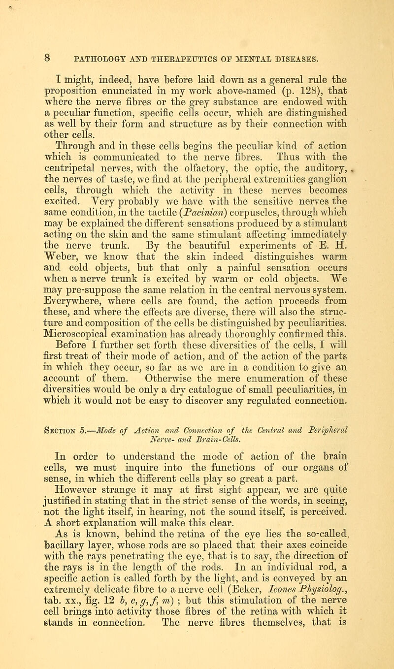 I might, indeed, have before laid down as a general rule the proposition enunciated in my work above-named (p. 128), that where the nerve fibres or the grey substance are endowed with a peculiar function, specific cells occur, which are distinguished as well by their form and structure as by their connection with other cells. Through and in these cells begins the peculiar kind of action which is communicated to the nerve fibres. Thus with the centripetal nerves, with the olfactory, the optic, the auditory, the nerves of taste, we find at the peripheral extremities ganglion cells, through which the activity in these nerves becomes excited. Very probably we have with the sensitive nerves the same condition, in the tactile (Pacinian) corpuscles, through which may be explained the different sensations produced by a stimulant acting on the skin and the same stimulant affecting immediately the nerve trunk. By the beautiful experiments of E. H. Weber, we know that the skin indeed distinguishes warm and cold objects, but that only a painful sensation occurs when a nerve trunk is excited by warm or cold objects. We may pre-suppose the same relation in the central nervous system. Everywhere, where cells are found, the action proceeds from these, and where the effects are diverse, there will also the struc- ture and composition of the cells be distinguished by peculiarities. Microscopical examination has already thoroughly confirmed this. Before I further set forth these diversities of the cells, I will first treat of their mode of action, and of the action of the parts in which they occur, so far as we are in a condition to give an account of them. Otherwise the mere enumeration of these diversities would be only a dry catalogue of small peculiarities, in which it would not be easy to discover any regulated connection. Section 5.—Mode of Action and Connection of the Central and Peripheral Nerve- and Brain-Cells. In order to understand the mode of action of the brain cells, we must inquire into the functions of our organs of sense, in which the different cells play so great a part. However strange it may at first sight appear, we are quite justified in stating that in the strict sense of the words, in seeing, not the light itself, in hearing, not the sound itself, is perceived. A short explanation will make this clear. As is known, behind the retina of the eye lies the so-called, bacillary layer, whose rods are so placed that their axes coincide with the rays penetrating the eye, that is to say, the direction of the rays is in the length of the rods. In an individual rod, a specific action is called forth by the light, and is conveyed by an extremely delicate fibre to a nerve cell (Ecker, Icones Physiolog., tab. xx., fig. 12 b, c,g,f, m) ; but this stimulation of the nerve cell brings into activity those fibres of the retina with which it stands in connection. The nerve fibres themselves, that is