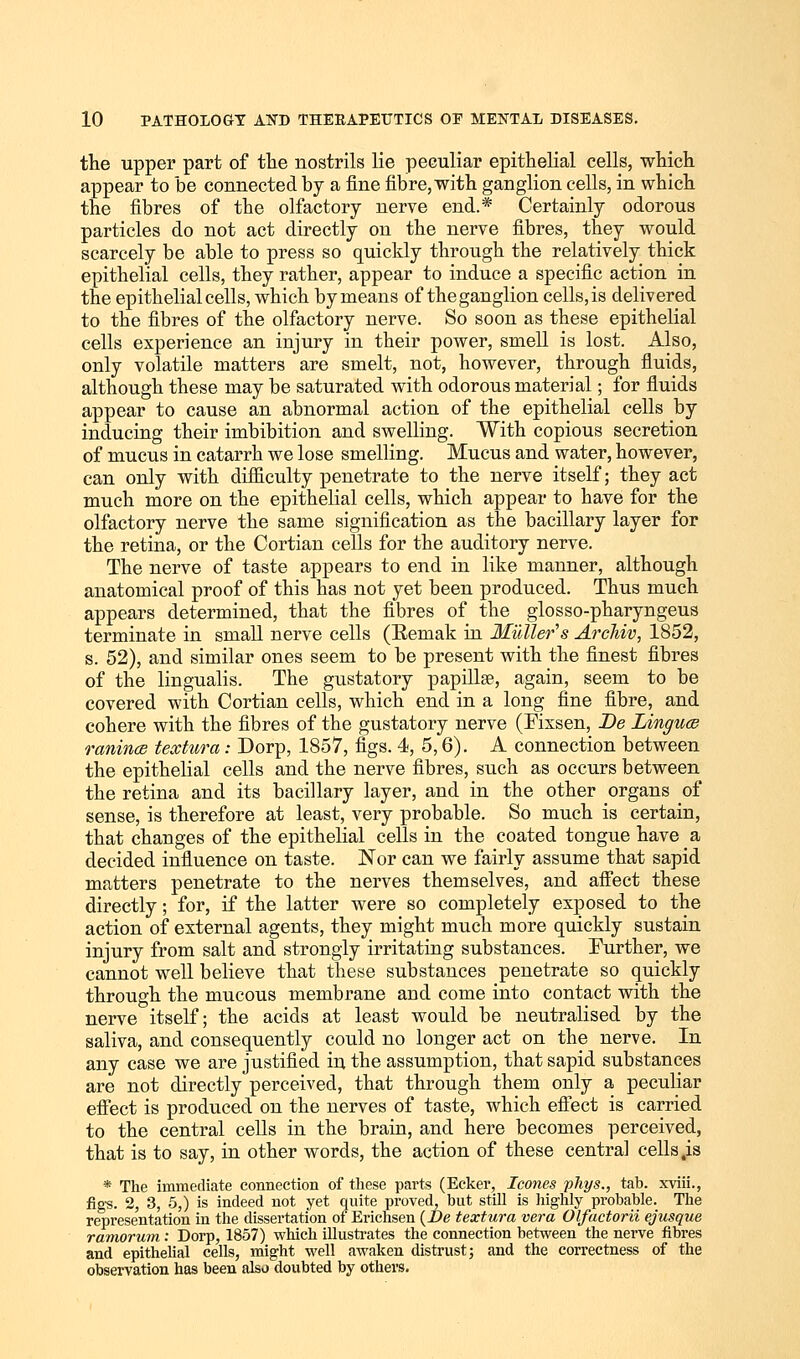 the upper part of the nostrils lie peculiar epithelial cells, which appear to be connected by a fine fibre, with ganglion cells, in which the fibres of the olfactory nerve end.* Certainly odorous particles do not act directly on the nerve fibres, they would scarcely be able to press so quickly through the relatively thick epithelial cells, they rather, appear to induce a specific action in the epithelial cells, which by means of theganglion cells,is delivered to the fibres of the olfactory nerve. So soon as these epithelial cells experience an injury in their power, smell is lost. Also, only volatile matters are smelt, not, however, through fluids, although these may be saturated with odorous material; for fluids appear to cause an abnormal action of the epithelial cells by inducing their imbibition and swelling. With copious secretion of mucus in catarrh we lose smelling. Mucus and water, however, can only with difficulty penetrate to the nerve itself; they act much more on the epithelial cells, which appear to have for the olfactory nerve the same signification as the bacillary layer for the retina, or the Cortian cells for the auditory nerve. The nerve of taste appears to end in like manner, although anatomical proof of this has not yet been produced. Thus much appears determined, that the fibres of the glosso-pharyngeus terminate in small nerve cells (Eemak in Mutter's Arcliiv, 1852, s. 52), and similar ones seem to be present with the finest fibres of the lingualis. The gustatory papillge, again, seem to be covered with Cortian cells, which end in a long fine fibre, and cohere with the fibres of the gustatory nerve (Fixsen, Be Linguce ranince teoctura: Dorp, 1857, figs. 4, 5,6). A connection between the epithelial cells and the nerve fibres, such as occurs between the retina and its bacillary layer, and in the other organs of sense, is therefore at least, very probable. So much is certain, that changes of the epithelial cells in the coated tongue have a decided influence on taste. Nor can we fairly assume that sapid matters penetrate to the nerves themselves, and affect these directly; for, if the latter were so completely exposed to the action of external agents, they might much more quickly sustain injury from salt and strongly irritating substances. Further, we cannot well believe that these substances penetrate so quickly through the mucous membrane and come into contact with the nerve itself; the acids at least would be neutralised by the saliva, and consequently could no longer act on the nerve. In any case we are justified in the assumption, that sapid substances are not directly perceived, that through them only a peculiar effect is produced on the nerves of taste, which effect is carried to the central cells in the brain, and here becomes perceived, that is to say, in other words, the action of these central cells,is * The immediate connection of these parts (Ecker, Icones phys., tab. xviii., figs. 2, 3, 5,) is indeed not yet quite proved, but still is highly probable. The representation in the dissertation of Erichsen (Be textura vera Olfactorii ejusque ramorum: Dorp, 1857) which illustrates the connection between the nerve fibres and epithelial cells, might well awaken distrust; and the correctness of the observation has been also doubted by others.