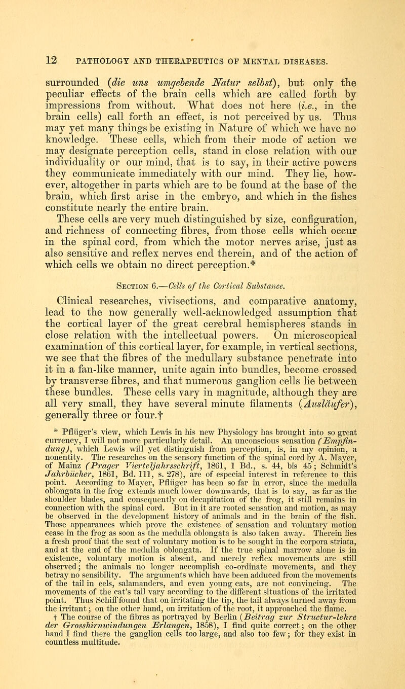 surrounded (die uns wngebende Natur selbsf), but only the peculiar effects of the brain cells which are called forth by- impressions from without. What does not here (i.e., in the brain cells) call forth an effect, is not perceived by us. Thus may yet many things be existing in Nature of which we have no knowledge. These cells, which from their mode of action we may designate perception cells, stand in close relation with our individuality or our mind, that is to say, in their active powers they communicate immediately with our mind. They lie, how- ever, altogether in parts which are to be found at the base of the brain, which first arise in the embryo, and which in the fishes constitute nearly the entire brain. These cells are very much distinguished by size, configuration, and richness of connecting fibres, from those cells which occur in the spinal cord, from which the motor nerves arise, just as also sensitive and reflex nerves end therein, and of the action of which cells we obtain no direct perception.* Section 6.—Cells of the Cortical Substance. Clinical researches, vivisections, and comparative anatomy, lead to the now generally well-acknowledged assumption that the cortical layer of the great cerebral hemispheres stands in close relation with the intellectual powers. On microscopical examination of this cortical layer, for example, in vertical sections, we see that the fibres of the medullary substance penetrate into it in a fan-like manner, unite again into bundles, become crossed by transverse fibres, and that numerous ganglion cells lie between these bundles. These cells vary in magnitude, although they are all very small, they have several minute filaments (Auslciufer), generally three or four.f * Pfliiger's view, which Lewis in his new Physiology has brought into so great currency, I will not more particularly detail. An unconscious sensation (Empfin- dung), which Lewis will yet distinguish from perception, is, in my opinion, a nonentity. The researches on the sensory function of the spinal cord by A. Mayer, of Mainz (Prager Vierteljahrsschrift, 1861, 1 Bd., s. 44, bis 45; Schmidt's Jahrbiicher, 1861, Bd. Ill, s. 278), are of especial interest in reference to this point. According to Mayer, Pfliiger has been so far in error, since the medulla oblongata in the frog extends much lower downwards, that is to say, as far as the shoulder blades, and consequently on decapitation of the frog, it still remains in connection with the spinal cord. But in it are rooted sensation and motion, as may be observed in the development history of animals and in the brain of the fish. Those appearances which prove the existence of sensation and voluntary motion cease in the frog as soon as the medulla oblongata is also taken away. Therein lies a fresh proof that the seat of voluntary motion is to be sought in the corpora striata, and at the end of the medulla oblongata. If the true spinal marrow alone is in existence, voluntary motion is absent, and merely reflex movements are still observed; the animals no longer accomplish co-ordinate movements, and they betray no sensibility. The arguments which have been adduced from the movements of the tail in eels, salamanders, and even young cats, are not convincing. The movements of the cat's tail vary according to the different situations of the irritated point. Thus Schiff found that on irritating the tip, the tail always turned away from the irritant; on the other hand, on irritation of the root, it approached the flame. t The course of the fibres as portrayed by Berlin (Beitrag zur Structur-lehre der Grosshirnwindungen Erlangen, 1858), I find quite correct; on the other hand I find there the ganglion cells too large, and also too few; for they exist in countless multitude.