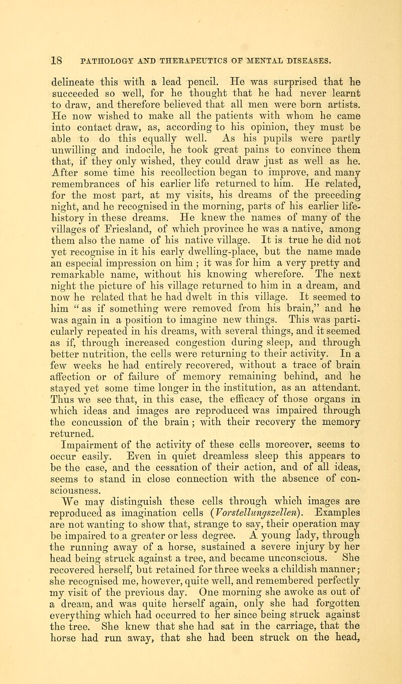 delineate this with a lead pencil. He was surprised that he succeeded so well, for he thought that he had never learnt to draw, and therefore believed that all men were born artists. He now wished to make all the patients with whom he came into contact draw, as, according to his opinion, they must be able to do this equally well. As his pupils were partly unwilling and indocile, he took great pains to convince them that, if they only wished, they could draw just as well as he. After some time his recollection began to improve, and many remembrances of his earlier life returned to him. He related, for the most part, at my visits, his dreams of the preceding night, and he recognised in the morning, parts of his earlier life- history in these dreams. He knew the names of many of the villages of Friesland, of which province he was a native, among them also the name of his native village. It is true he did not vet recognise in it his early dwelling-place, but the name made an especial impression on him ; it was for him a very pretty and remarkable name, without his knowing wherefore. The next night the picture of his village returned to him in a dream, and now he related that he had dwelt in this village. It seemed to him  as if something were removed from his brain, and he was again in a position to imagine new things. This was parti- cularly repeated in his dreams, with several things, and it seemed as if, through increased congestion during sleep, and through better nutrition, the cells were returning to their activity. In a few weeks he had entirely recovered, without a trace of brain affection or of failure of memory remaining behind, and he stayed yet some time longer in the institution, as an attendant. Thus we see that, in this case, the efficacy of those organs in which ideas and images are reproduced was impaired through the concussion of the brain ; with their recovery the memory returned. Impairment of the activity of these cells moreover, seems to occur easily. Even in quiet dreamless sleep this appears to be the case, and the cessation of their action, and of all ideas, seems to stand in close connection with the absence of con- sciousness. We may distinguish these cells through which images are reproduced as imagination cells {Vorstellungszellen). Examples are not wanting to show that, strange to say, their operation may be impaired to a greater or less degree. A young lady, through the running away of a horse, sustained a severe injury by her head being struck against a tree, and became unconscious. She recovered herself, but retained for three weeks a childish manner; she recognised me, however, quite well, and remembered perfectly my visit of the previous day. One morning she awoke as out of a dream, and was quite herself again, only she had forgotten everything which had occurred to her since being struck against the tree. She knew that she had sat in the carriage, that the horse had run away, that she had been struck on the head,