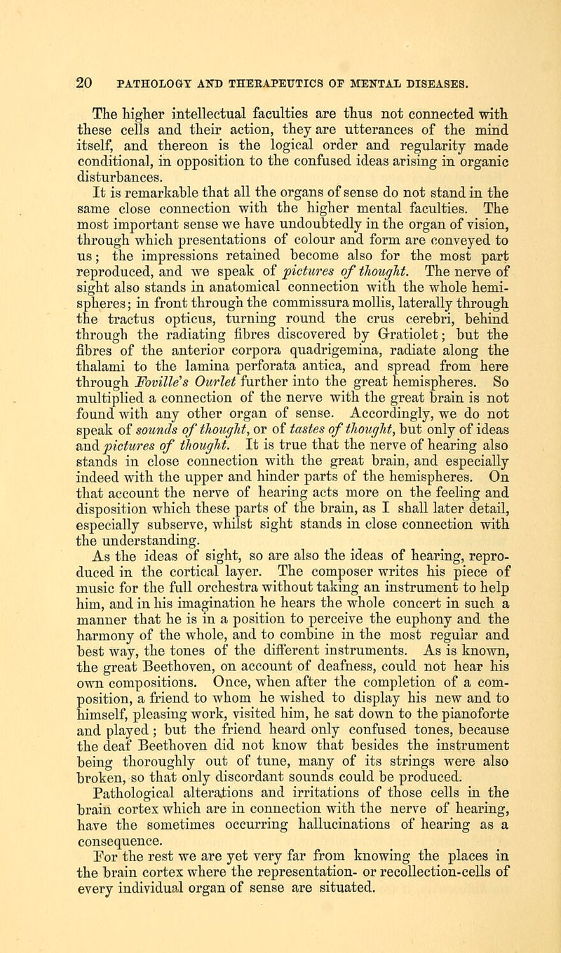 The higher intellectual faculties are thus not connected with these cells and their action, they are utterances of the mind itself, and thereon is the logical order and regularity made conditional, in opposition to the confused ideas arising in organic disturbances. It is remarkable that all the organs of sense do not stand in the same close connection with the higher mental faculties. The most important sense we have undoubtedly in the organ of vision, through which presentations of colour and form are conveyed to us; the impressions retained become also for the most part reproduced, and we speak of pictures of thought. The nerve of sight also stands in anatomical connection with the whole hemi- spheres ; in front through the commissura mollis, laterally through the tractus opticus, turning round the crus cerebri, behind through the radiating fibres discovered by Gratiolet; but the fibres of the anterior corpora quadrigemina, radiate along the thalami to the lamina perforata antica, and spread from here through Foville's Outlet further into the great hemispheres. So multiplied a connection of the nerve with the great brain is not found with any other organ of sense. Accordingly, we do not speak of sounds of thought, or of tastes of thought, but only of ideas and pictures of thought. It is true that the nerve of hearing also stands in close connection with the great brain, and especially indeed with the upper and hinder parts of the hemispheres. On that account the nerve of hearing acts more on the feeling and disposition which these parts of the brain, as I shall later detail, especially subserve, whilst sight stands in close connection with the understanding. As the ideas of sight, so are also the ideas of hearing, repro- duced in the cortical layer. The composer writes his piece of music for the full orchestra without taking an instrument to help him, and in his imagination he hears the whole concert in such a manner that he is in a position to perceive the euphony and the harmony of the whole, and to combine in the most regular and best way, the tones of the different instruments. As is known, the great Beethoven, on account of deafness, could not hear his own compositions. Once, when after the completion of a com- position, a friend to whom he wished to display his new and to himself, pleasing work, visited him, he sat down to the pianoforte and played; but the friend heard only confused tones, because the deaf Beethoven did not know that besides the instrument being thoroughly out of tune, many of its strings were also broken, so that only discordant sounds could be produced. Pathological alterations and irritations of those cells in the brain cortex which are in connection with the nerve of hearing, have the sometimes occurring hallucinations of hearing as a consequence. For the rest we are yet very far from knowing the places in the brain cortex where the representation- or recollection-cells of every individual organ of sense are situated.