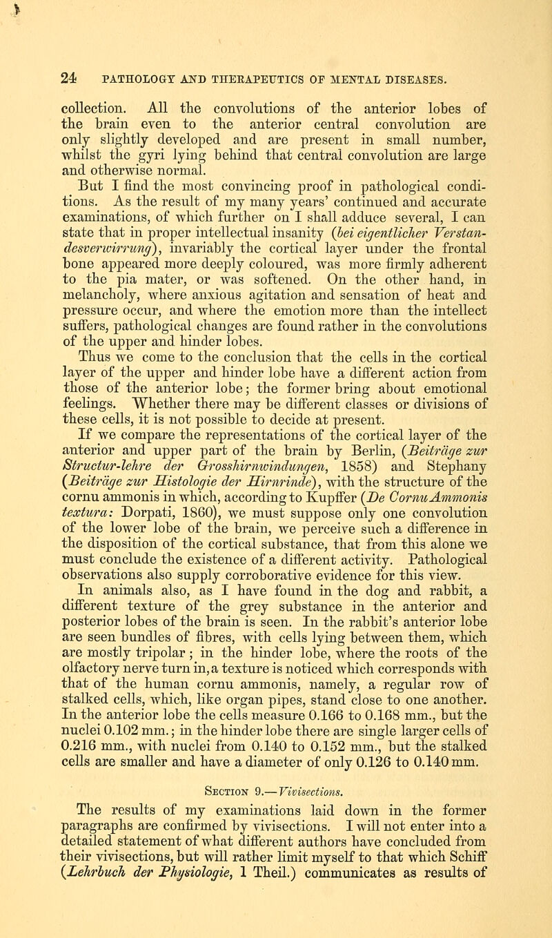 collection. All the convolutions of the anterior lobes of the brain even to the anterior central convolution are only slightly developed and are present in small number, whilst the gyri lying behind that central convolution are large and otherwise normal. But I find the most convincing proof in pathological condi- tions. As the result of my many years' continued and accurate examinations, of which further on I shall adduce several, I can state that in proper intellectual insanity (bei eigentlicher Verstan- desverwirrung), invariably the cortical layer under the frontal bone appeared more deeply coloured, was more firmly adherent to the pia mater, or was softened. On the other hand, in melancholy, where anxious agitation and sensation of heat and pressure occur, and where the emotion more than the intellect suffers, pathological changes are found rather in the convolutions of the upper and hinder lobes. Thus we come to the conclusion that the cells in the cortical layer of the upper and hinder lobe have a different action from those of the anterior lobe; the former bring about emotional feelings. Whether there may be different classes or divisions of these cells, it is not possible to decide at present. If we compare the representations of the cortical layer of the anterior and upper part of the brain by Berlin, (Beitrdge zur Structur-lehre der Grosshimwindungen, 1858) and Stephany (Beitrage zur Histologie der Himrinde), with the structure of the cornu ammonis in which, according to Kupffer (Be Cornu Ammonis textura: Dorpati, 1860), we must suppose only one convolution of the lower lobe of the brain, we perceive such a difference in the disposition of the cortical substance, that from this alone we must conclude the existence of a different activity. Pathological observations also supply corroborative evidence for this view. In animals also, as I have found in the dog and rabbit, a different texture of the grey substance in the anterior and posterior lobes of the brain is seen. In the rabbit's anterior lobe are seen bundles of fibres, with cells lying between them, which are mostly tripolar ; in the hinder lobe, where the roots of the olfactory nerve turn in, a texture is noticed which corresponds with that of the human cornu ammonis, namely, a regular row of stalked cells, which, like organ pipes, stand close to one another. In the anterior lobe the cells measure 0.166 to 0.168 mm., but the nuclei 0.102 mm.; in the hinder lobe there are single larger cells of 0.216 mm., with nuclei from 0.140 to 0.152 mm., but the stalked cells are smaller and have a diameter of only 0.126 to 0.140 mm. Section 9.— Vivisections. The results of my examinations laid down in the former paragraphs are confirmed by vivisections. I will not enter into a detailed statement of what different authors have concluded from their vivisections, but will rather limit myself to that which Schiff (Lehrbuch der Physiologic, 1 Theil.) communicates as results of
