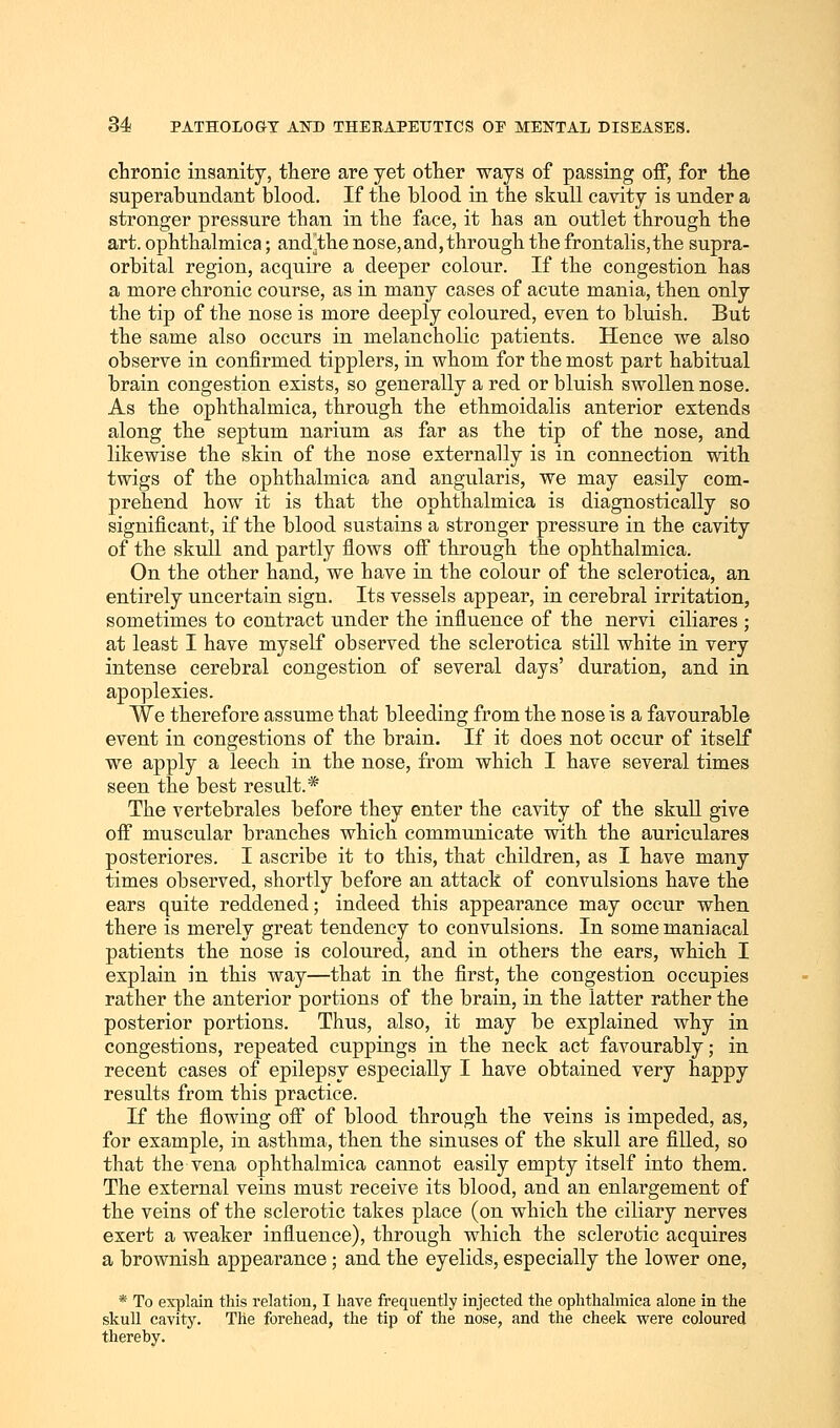chronic insanity, there are yet other ways of passing off, for the superabundant blood. If the blood in the skull cavity is under a stronger pressure than in the face, it has an outlet through the art. ophthalmica; and^the nose,and, through the frontalis,the supra- orbital region, acquire a deeper colour. If the congestion has a more chronic course, as in many cases of acute mania, then only the tip of the nose is more deeply coloured, even to bluish. But the same also occurs in melancholic patients. Hence we also observe in confirmed tipplers, in whom for the most part habitual brain congestion exists, so generally a red or bluish swollen nose. As the ophthalmica, through the ethmoidalis anterior extends along the septum narium as far as the tip of the nose, and likewise the skin of the nose externally is in connection with twigs of the ophthalmica and angularis, we may easily com- prehend how it is that the ophthalmica is diagnostically so significant, if the blood sustains a stronger pressure in the cavity of the skull and partly flows off through the ophthalmica. On the other hand, we have in the colour of the sclerotica, an entirely uncertain sign. Its vessels appear, in cerebral irritation, sometimes to contract under the influence of the nervi ciliares ; at least I have myself observed the sclerotica still white in very intense cerebral congestion of several days' duration, and in apoplexies. We therefore assume that bleeding from the nose is a favourable event in congestions of the brain. If it does not occur of itself we apply a leech in the nose, from which I have several times seen the best result.* The vertebrales before they enter the cavity of the skull give off muscular branches which communicate with the auriculares posteriores. I ascribe it to this, that children, as I have many times observed, shortly before an attack of convulsions have the ears quite reddened; indeed this appearance may occur when there is merely great tendency to convulsions. In some maniacal patients the nose is coloured, and in others the ears, which I explain in this way—that in the first, the congestion occupies rather the anterior portions of the brain, in the latter rather the posterior portions. Thus, also, it may be explained why in congestions, repeated cuppings in the neck act favourably; in recent cases of epilepsy especially I have obtained very happy results from this practice. If the flowing off of blood through the veins is impeded, as, for example, in asthma, then the sinuses of the skull are filled, so that the vena ophthalmica cannot easily empty itself into them. The external veins must receive its blood, and an enlargement of the veins of the sclerotic takes place (on which the ciliary nerves exert a weaker influence), through which the sclerotic acquires a brownish appearance; and the eyelids, especially the lower one, * To explain this relation, I have frequently injected the ophthalmica alone in the skull cavity. The forehead, the tip of the nose, and the cheek were coloured thereby.