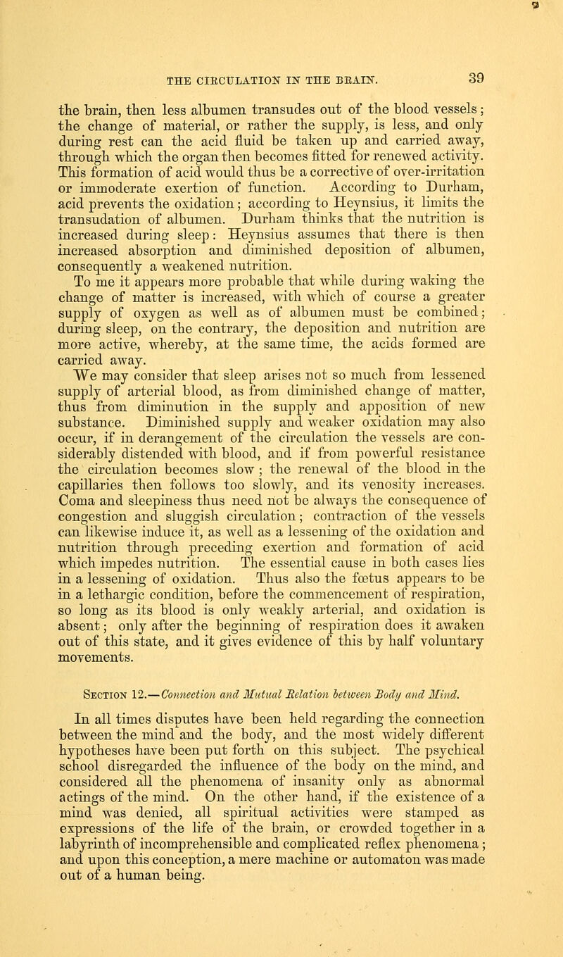 the brain, then less albumen transudes out of the blood vessels; the change of material, or rather the supply, is less, and only during rest can the acid fluid be taken up and carried away, through which the organ then becomes fitted for renewed activity. This formation of acid would thus be a corrective of over-irritation or immoderate exertion of function. According to Durham, acid prevents the oxidation; according to Heynsius, it limits the transudation of albumen. Durham thinks that the nutrition is increased during sleep: Heynsius assumes that there is then increased absorption and diminished deposition of albumen, consequently a weakened nutrition. To me it appears more probable that while during waking the change of matter is increased, with which of course a greater supply of oxygen as well as of albumen must be combined; during sleep, on the contrary, the deposition and nutrition are more active, whereby, at the same time, the acids formed are carried away. We may consider that sleep arises not so much from lessened supply of arterial blood, as from diminished change of matter, thus from diminution in the supply and apposition of new substance. Diminished supply and weaker oxidation may also occur, if in derangement of the circulation the vessels are con- siderably distended with blood, and if from powerful resistance the circulation becomes slow ; the renewal of the blood in the capillaries then follows too slowly, and its venosity increases. Coma and sleepiness thus need not be always the consequence of congestion and sluggish circulation; contraction of the vessels can likewise induce it, as well as a lessening of the oxidation and nutrition through preceding exertion and formation of acid which impedes nutrition. The essential cause in both cases lies in a lessening of oxidation. Thus also the fcetus appears to be in a lethargic condition, before the commencement of respiration, so long as its blood is only weakly arterial, and oxidation is absent; only after the beginning of respiration does it awaken out of this state, and it gives evidence of this by half voluntary movements. Section 12.—Connection and Mutual Relation between Body and Mind. In all times disputes have been held regarding the connection between the mind and the body, and the most widely different hypotheses have been put forth on this subject. The psychical school disregarded the influence of the body on the mind, and considered all the phenomena of insanity only as abnormal actings of the mind. On the other hand, if the existence of a mind was denied, all spiritual activities were stamped as expressions of the life of the brain, or crowded together in a labyrinth of incomprehensible and complicated reflex phenomena; and upon this conception, a mere machine or automaton was made out of a human being.