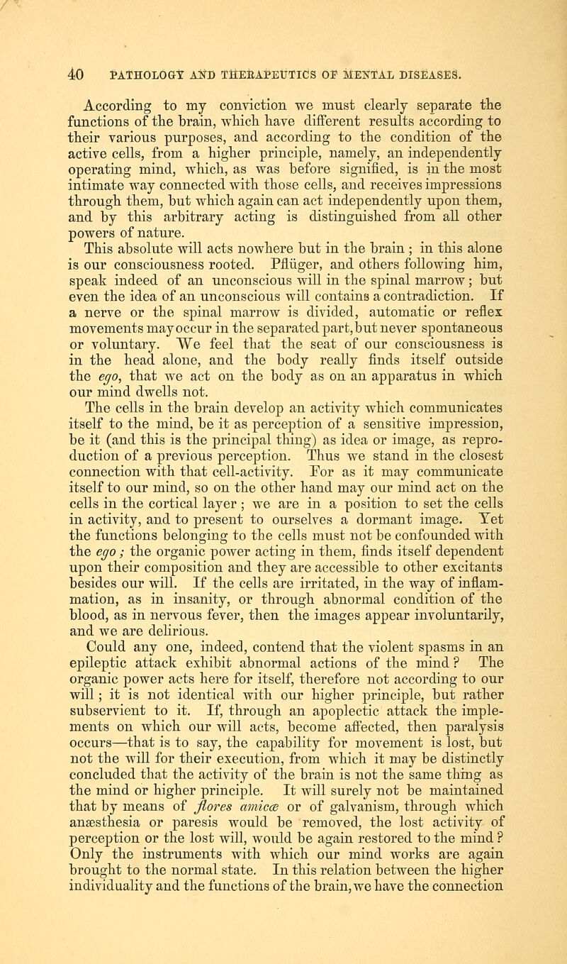 According to my conviction we must clearly separate the functions of the brain, which have different results according to their various purposes, and according to the condition of the active cells, from a higher principle, namely, an independently operating mind, which, as was before signified, is in the most intimate way connected with those cells, and receives impressions through them, but which again can act independently upon them, and by this arbitrary acting is distinguished from all other powers of nature. This absolute will acts nowhere but in the brain ; in this alone is our consciousness rooted. Pfliiger, and others following him, speak indeed of an unconscious will in the spinal marrow; but even the idea of an unconscious will contains a contradiction. If a nerve or the spinal marrow is divided, automatic or reflex movements may occur in the separated part, but never spontaneous or voluntary. We feel that the seat of our consciousness is in the head alone, and the body really finds itself outside the ego, that we act on the body as on an apparatus in which our mind dwells not. The cells in the brain develop an activity which communicates itself to the mind, be it as perception of a sensitive impression, be it (and this is the principal thing) as idea or image, as repro- duction of a previous perception. Thus we stand in the closest connection with that cell-activity. For as it may communicate itself to our mind, so on the other hand may our mind act on the cells in the cortical layer ; we are in a position to set the cells in activity, and to present to ourselves a dormant image. Yet the functions belonging to the cells must not be confounded with the ego; the organic power acting in them, finds itself dependent upon their composition and they are accessible to other excitants besides our will. If the cells are irritated, in the way of inflam- mation, as in insanity, or through abnormal condition of the blood, as in nervous fever, then the images appear involuntarily, and we are delirious. Could any one, indeed, contend that the violent spasms in an epileptic attack exhibit abnormal actions of the mind ? The organic power acts here for itself, therefore not according to our will; it is not identical with our higher principle, but rather subservient to it. If, through an apoplectic attack the imple- ments on which our will acts, become affected, then paralysis occurs—that is to say, the capability for movement is lost, but not the will for their execution, from which it may be distinctly concluded that the activity of the brain is not the same thing as the mind or higher principle. It will surely not be maintained that by means of flores amicce or of galvanism, through which anaesthesia or paresis would be removed, the lost activity of perception or the lost will, would be again restored to the mind ? Only the instruments with which our mind works are again brought to the normal state. In this relation between the higher individuality and the functions of the brain, we have the connection