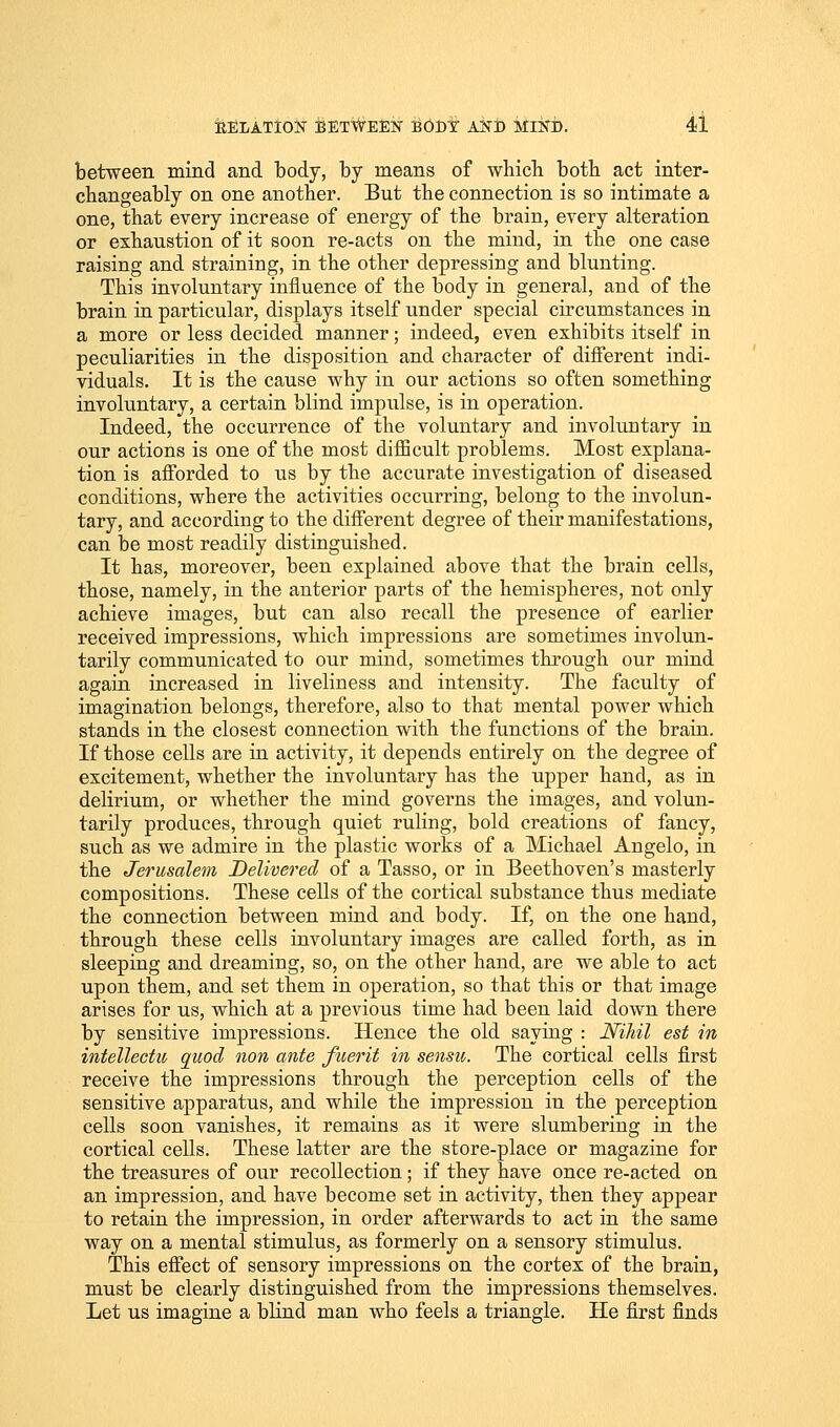 between mind and body, by means of which both act inter- changeably on one another. But the connection is so intimate a one, that every increase of energy of the brain, every alteration or exhaustion of it soon re-acts on the mind, in the one case raising and straining, in the other depressing and blunting. This involuntary influence of the body in general, and of the brain in particular, displays itself under special circumstances in a more or less decided, manner; indeed, even exhibits itself in peculiarities in the disposition and character of different indi- viduals. It is the cause why in our actions so often something involuntary, a certain blind impulse, is in operation. Indeed, the occurrence of the voluntary and involuutary in our actions is one of the most difficult problems. Most explana- tion is afforded to us by the accurate investigation of diseased conditions, where the activities occurring, belong to the involun- tary, and according to the different degree of their manifestations, can be most readily distinguished. It has, moreover, been explained above that the brain cells, those, namely, in the anterior parts of the hemispheres, not only achieve images, but can also recall the presence of earlier received impressions, which impressions are sometimes involun- tarily communicated to our mind, sometimes through our mind again increased in liveliness and intensity. The faculty of imagination belongs, therefore, also to that mental power which stands in the closest connection with the functions of the brain. If those cells are in activity, it depends entirely on the degree of excitement, whether the involuntary has the upper hand, as in delirium, or whether the mind governs the images, and volun- tarily produces, through quiet ruling, bold creations of fancy, such as we admire in the plastic works of a Michael Angelo, in the Jerusalem Delivered of a Tasso, or in Beethoven's masterly compositions. These cells of the cortical substance thus mediate the connection between mind and body. If, on the one hand, through these cells involuntary images are called forth, as in sleeping and dreaming, so, on the other hand, are we able to act upon them, and set them in operation, so that this or that image arises for us, which at a previous time had been laid down there by sensitive impressions. Hence the old saying : Nihil est in intellectu quod non ante fuerit in sensu. The cortical cells first receive the impressions through the perception cells of the sensitive apparatus, and while the impression in the perception cells soon vanishes, it remains as it were slumbering in the cortical cells. These latter are the store-place or magazine for the treasures of our recollection; if they have once re-acted on an impression, and have become set in activity, then they appear to retain the impression, in order afterwards to act in the same way on a mental stimulus, as formerly on a sensory stimulus. This effect of sensory impressions on the cortex of the brain, must be clearly distinguished from the impressions themselves. Let us imagine a blind man who feels a triangle. He first finds