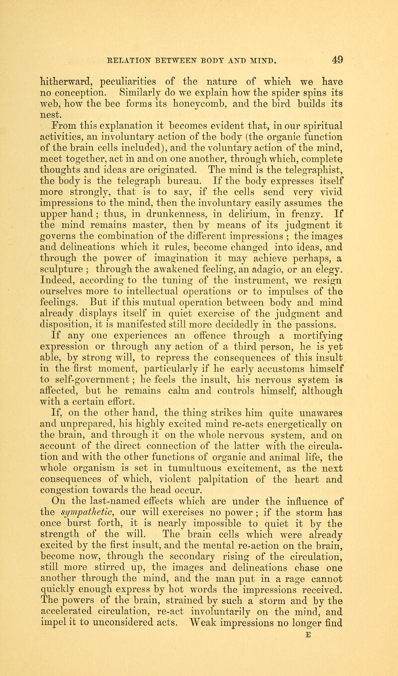 hitherward, peculiarities of the nature of which we have no conception. Similarly do we explain how the spider spins its web, how the bee forms its honeycomb, and the bird builds its nest. From this explanation it becomes evident that, in our spiritual activities, an involuntary action of the body (the organic function of the brain cells included), and the voluntary action of the mind, meet together, act in and on one another, through which, complete thoughts and ideas are originated. The mind is the telegraphist, the body is the telegraph bureau. If the body expresses itself more strongly, that is to say, if the cells send very vivid impressions to the mind, then the involuntary easily assumes the upper hand; thus, in drunkenness, in delirium, in frenzy. If the mind remains master, then by means of its judgment it governs the combination of the different impressions ; the images and delineations which it rules, become changed into ideas, and through the power of imagination it may achieve perhaps, a sculpture ; through the awakened feeling, an adagio, or an elegy. Indeed, according to the tuning of the instrument, we resign ourselves more to intellectual operations or to impulses of the feelings. But if this mutual operation between body and mind already displays itself in quiet exercise of the judgment and disposition, it is manifested still more decidedly in the passions. If any one experiences an offence through a mortifying expression or through any action of a third person, he is yet able, by strong will, to repress the consequences of this insult in the first moment, particularly if he early accustoms himself to self-government; he feels the insult, his nervous system is affected, but he remains calm and controls himself, although with a certain effort. If, on the other hand, the thing strikes him quite unawares and unprepared, his highly excited mind re-acts energetically on the brain, and through it on the whole nervous system, and on account of the direct connection of the latter with the circula- tion and with the other functions of organic and animal life, the whole organism is set in tumultuous excitement, as the next consequences of which, violent palpitation of the heart and congestion towards the head occur. On the last-named effects which are under the influence of the sympathetic, our will exercises no power; if the storm has once burst forth, it is nearly impossible to quiet it by the strength of the will. The brain cells which were already excited by the first insult, and the mental re-action on the brain, become now, through the secondary rising of the circulation, still more stirred up, the images and delineations chase one another through the mind, and the man put in a rage cannot quickly enough express by hot words the impressions received. The powers of the brain, strained by such a storm and by the accelerated circulation, re-act involuntarily on the mind, and impel it to unconsidered acts. Weak impressions no longer find E