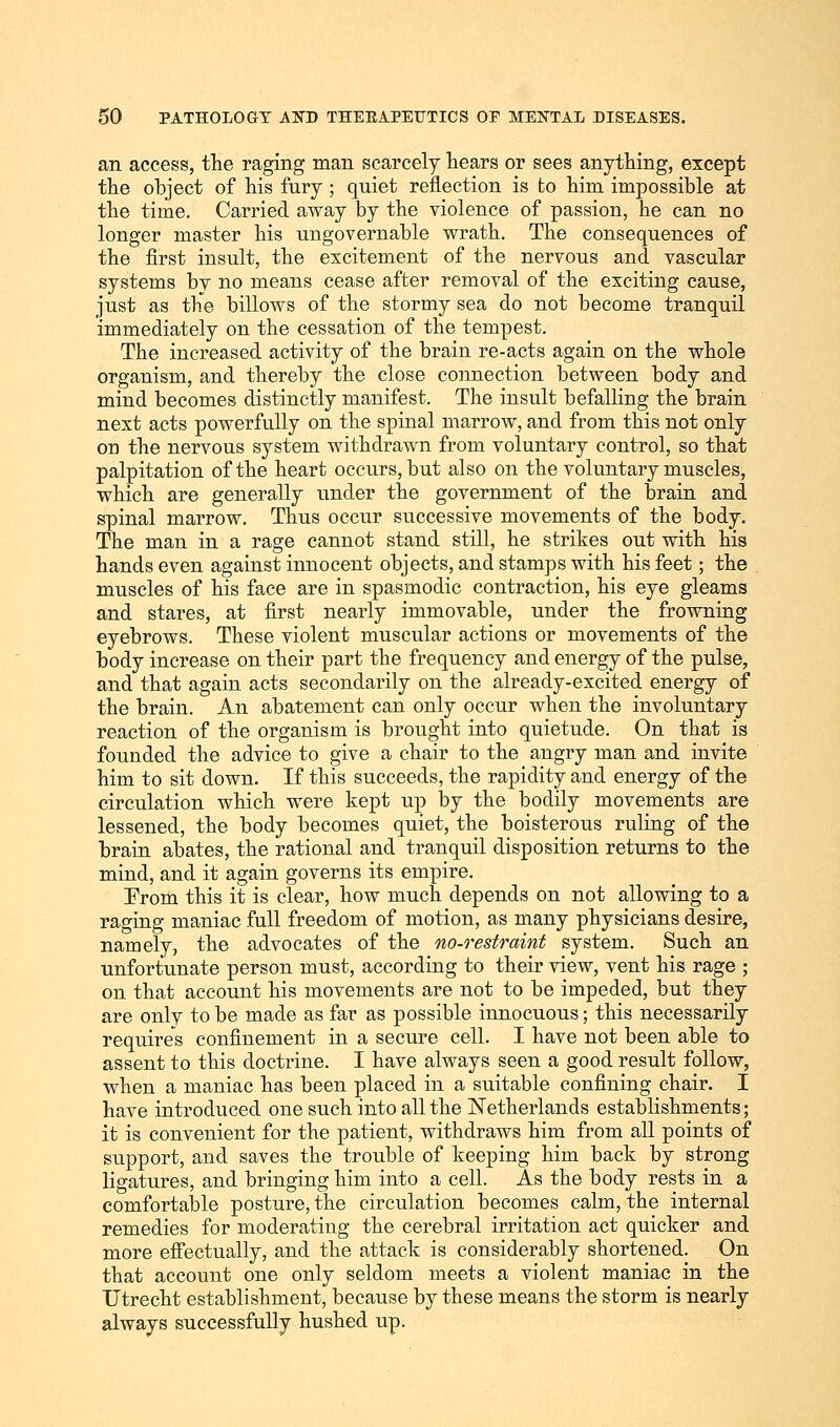 an access, the raging man scarcely hears or sees anything, except the object of his fury ; quiet reflection is bo him impossible at the time. Carried away by the violence of passion, he can no longer master his ungovernable wrath. The consequences of the first insult, the excitement of the nervous and vascular systems by no means cease after removal of the exciting cause, just as the billows of the stormy sea do not become tranquil immediately on the cessation of the tempest. The increased activity of the brain re-acts again on the whole organism, and thereby the close connection between body and mind becomes distinctly manifest. The insult befalling the brain next acts powerfully on the spinal marrow, and from this not only on the nervous system withdrawn from voluntary control, so that palpitation of the heart occurs, but also on the voluntary muscles, which are generally under the government of the brain and spinal marrow. Thus occur successive movements of the body. The man in a rage cannot stand still, he strikes out with his hands even against innocent objects, and stamps with his feet; the muscles of his face are in spasmodic contraction, his eye gleams and stares, at first nearly immovable, under the frowning eyebrows. These violent muscular actions or movements of the body increase on their part the frequency and energy of the pulse, and that again acts secondarily on the already-excited energy of the brain. An abatement can only occur when the involuntary reaction of the organism is brought into quietude. On that is founded the advice to give a chair to the angry man and invite him to sit down. If this succeeds, the rapidity and energy of the circulation which were kept up by the bodily movements are lessened, the body becomes quiet, the boisterous ruling of the brain abates, the rational and tranquil disposition returns to the mind, and it again governs its empire. Erom this it is clear, how much depends on not allowing to a raging maniac full freedom of motion, as many physicians desire, namely, the advocates of the no-restraint system. Such an unfortunate person must, according to their view, vent his rage ; on that account his movements are not to be impeded, but they are only to be made as far as possible innocuous; this necessarily requires confinement in a secure cell. I have not been able to assent to this doctrine. I have always seen a good result follow, when a maniac has been placed in a suitable confining chair. I have introduced one such into all the Netherlands establishments; it is convenient for the patient, withdraws him from all points of support, and saves the trouble of keeping him back by strong ligatures, and bringing him into a cell. As the body rests in a comfortable posture, the circulation becomes calm, the internal remedies for moderating the cerebral irritation act quicker and more effectually, and the attack is considerably shortened. On that account one only seldom meets a violent maniac in the Utrecht establishment, because by these means the storm is nearly always successfully hushed up.