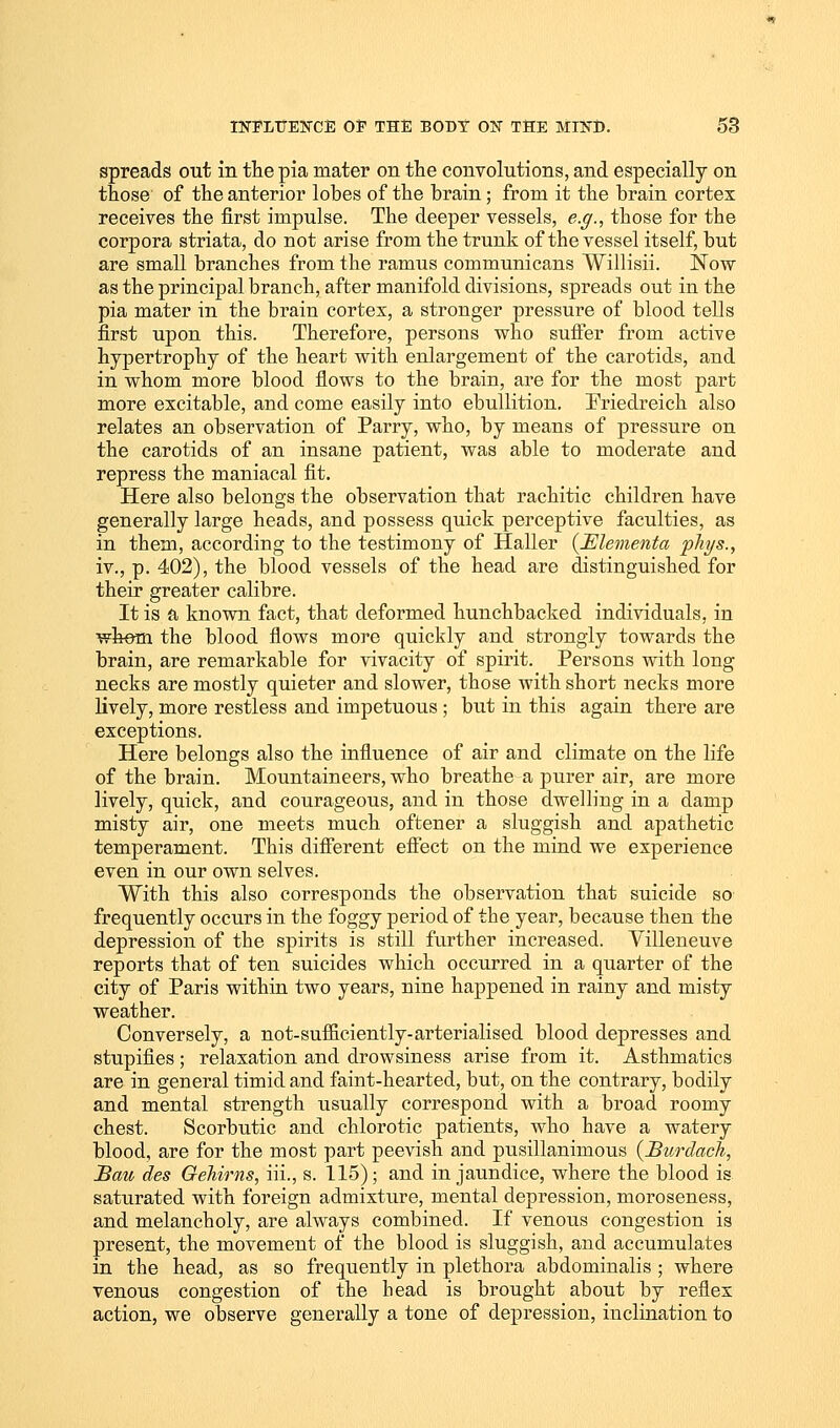 spreads out in the pia mater on the convolutions, and especially on those of the anterior lobes of the brain; from it the brain cortex receives the first impulse. The deeper vessels, e.g., those for the corpora striata, do not arise from the trunk of the vessel itself, but are small branches from the ramus communicans Willisii. Now as the principal branch, after manifold divisions, spreads out in the pia mater in the brain cortex, a stronger pressure of blood tells first upon this. Therefore, persons who suffer from active hypertrophy of the heart with enlargement of the carotids, and in whom more blood flows to the brain, are for the most part more excitable, and come easily into ebullition. Friedreich also relates an observation of Parry, who, by means of pressure on the carotids of an insane patient, was able to moderate and repress the maniacal fit. Here also belongs the observation that rachitic children have generally large heads, and possess quick perceptive faculties, as in them, according to the testimony of Haller (Elementa phi/s., iv., p. 402), the blood vessels of the head are distinguished for their greater calibre. It is a known fact, that deformed hunchbacked individuals, in whom the blood flows more quickly and strongly towards the brain, are remarkable for vivacity of spirit. Persons with long necks are mostly quieter and slower, those with short necks more lively, more restless and impetuous ; but in this again there are exceptions. Here belongs also the influence of air and climate on the life of the brain. Mountaineers, who breathe a purer air, are more lively, quick, and courageous, and in those dwelling in a damp misty air, one meets much oftener a sluggish and apathetic temperament. This different effect on the mind we experience even in our own selves. With this also corresponds the observation that suicide so frequently occurs in the foggy period of the year, because then the depression of the spirits is still further increased. Villeneuve reports that of ten suicides which occurred in a quarter of the city of Paris within two years, nine happened in rainy and misty weather. Conversely, a not-sufficiently-arterialised blood depresses and stupifies ; relaxation and drowsiness arise from it. Asthmatics are in general timid and faint-hearted, but, on the contrary, bodily and mental strength usually correspond with a broad roomy chest. Scorbutic and chlorotic patients, who have a watery blood, are for the most part peevish and pusillanimous (Burdach, Bau des Qehirns, iii., s. 115); and in jaundice, where the blood is saturated with foreign admixture, mental depression, moroseness, and melancholy, are always combined. If venous congestion is present, the movement of the blood is sluggish, and accumulates in the head, as so frequently in plethora abdominalis ; where venous congestion of the head is brought about by reflex action, we observe generally a tone of depression, inclination to