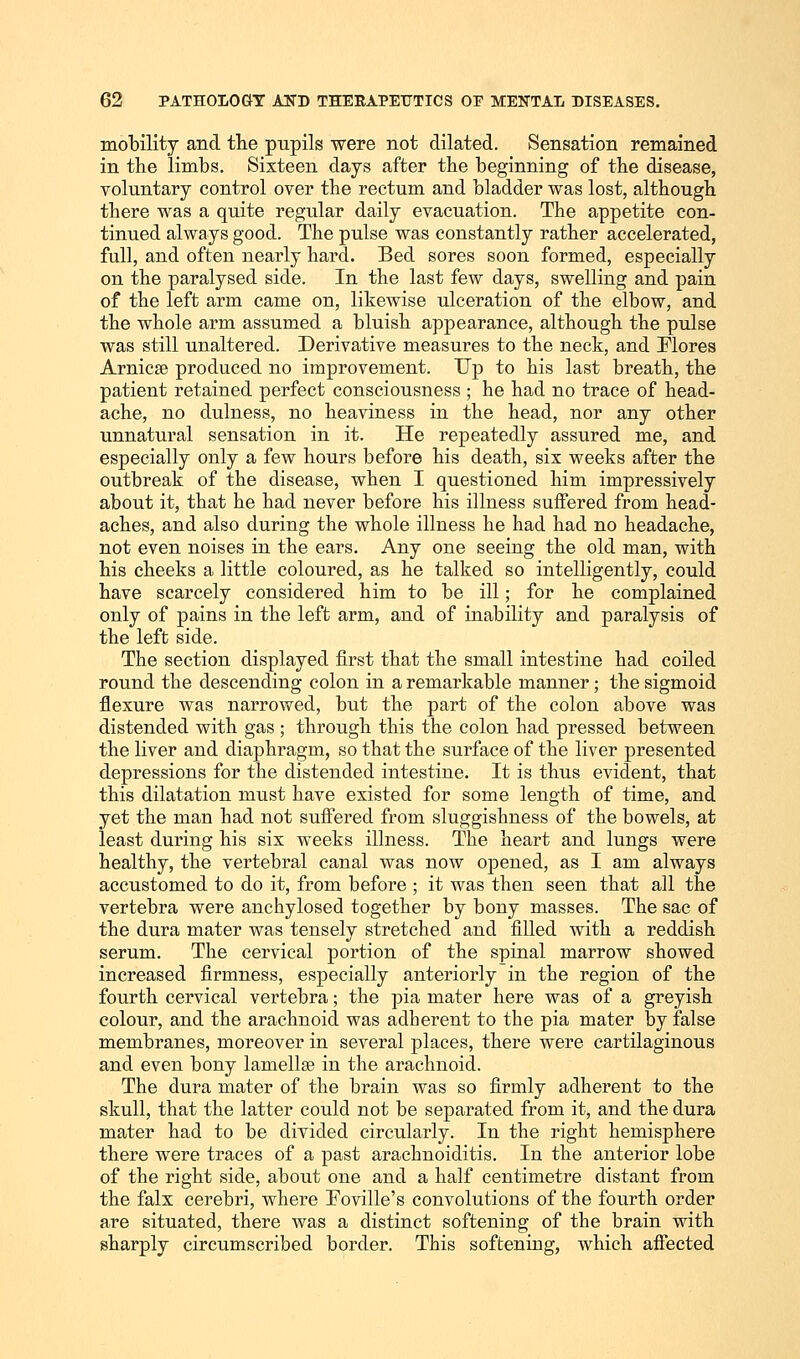 mobility and the pupils were not dilated. Sensation remained in the limbs. Sixteen days after the beginning of the disease, voluntary control over the rectum and bladder was lost, although there was a quite regular daily evacuation. The appetite con- tinued always good. The pulse was constantly rather accelerated, full, and often nearly hard. Bed sores soon formed, especially on the paralysed side. In the last few days, swelling and pain of the left arm came on, likewise ulceration of the elbow, and the whole arm assumed a bluish appearance, although the pulse was still unaltered. Derivative measures to the neck, and Flores Arnica? produced no improvement. Up to his last breath, the patient retained perfect consciousness ; he had no trace of head- ache, no dulness, no heaviness in the head, nor any other unnatural sensation in it. He repeatedly assured me, and especially only a few hours before his death, six weeks after the outbreak of the disease, when I questioned him impressively about it, that he had never before his illness suffered from head- aches, and also during the whole illness he had had no headache, not even noises in the ears. Any one seeing the old man, with his cheeks a little coloured, as he talked so intelligently, could have scarcely considered him to be ill; for he complained only of pains in the left arm, and of inability and paralysis of the left side. The section displayed first that the small intestine had coiled round the descending colon in a remarkable manner; the sigmoid flexure was narrowed, but the part of the colon above was distended with gas ; through this the colon had pressed between the liver and diaphragm, so that the surface of the liver presented depressions for the distended intestine. It is thus evident, that this dilatation must have existed for some length of time, and yet the man had not suffered from sluggishness of the bowels, at least during his six weeks illness. The heart and lungs were healthy, the vertebral canal was now opened, as I am always accustomed to do it, from before ; it was then seen that all the vertebra were anchylosed together by bony masses. The sac of the dura mater was tensely stretched and filled with a reddish serum. The cervical portion of the spinal marrow showed increased firmness, especially anteriorly in the region of the fourth cervical vertebra; the pia mater here was of a greyish colour, and the arachnoid was adherent to the pia mater by false membranes, moreover in several places, there were cartilaginous and even bony lamella? in the arachnoid. The dura mater of the brain was so firmly adherent to the skull, that the latter could not be separated from it, and the dura mater had to be divided circularly. In the right hemisphere there were traces of a past arachnoiditis. In the anterior lobe of the right side, about one and a half centimetre distant from the falx cerebri, where Eoville's convolutions of the fourth order are situated, there was a distinct softening of the brain with sharply circumscribed border. This softening, which affected