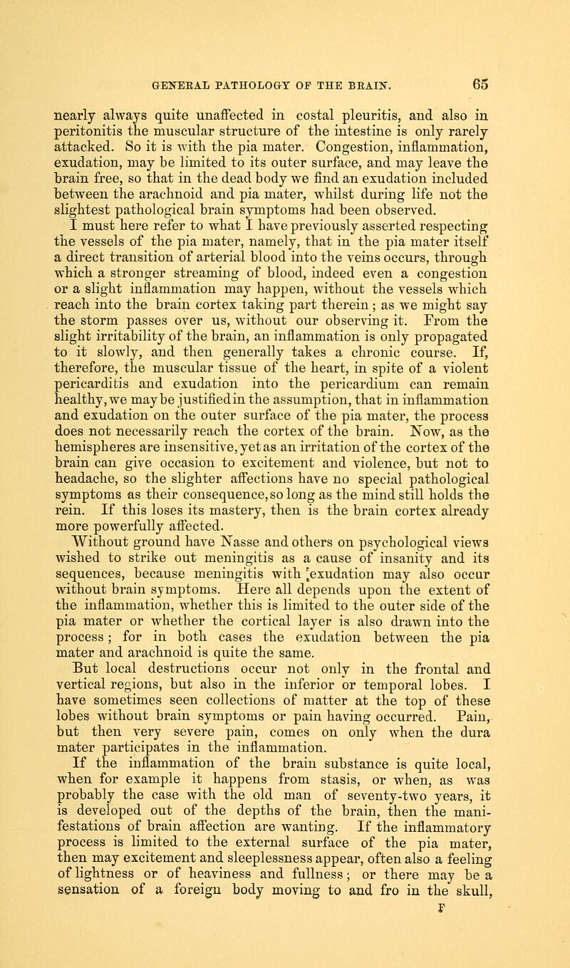 nearly always quite unaffected in costal pleuritis, and also in peritonitis the muscular structure of the iutestine is only rarely attacked. So it is with the pia mater. Congestion, inflammation, exudation, may be limited to its outer surface, and may leave the brain free, so that in the dead body we find an exudation included between the arachnoid and pia mater, whilst during life not the slightest pathological brain symptoms had been observed. I must here refer to what I have previously asserted respecting the vessels of the pia mater, namely, that in the pia mater itself a direct transition of arterial blood into the veins occurs, through which a stronger streaming of blood, indeed even a congestion or a slight inflammation may happen, without the vessels which reach into the brain cortex taking part therein; as we might say the storm passes over us, without our observing it. Prom the slight irritability of the brain, an inflammation is only propagated to it slowly, and then generally takes a chronic course. If, therefore, the muscular tissue of the heart, in spite of a violent pericarditis and exudation into the pericardium can remain healthy, we maybe justifiedin the assumption, that in inflammation and exudation on the outer surface of the pia mater, the process does not necessarily reach the cortex of the brain. Now, as the hemispheres are insensitive, yet as an irritation of the cortex of the brain can give occasion to excitement and violence, but not to headache, so the slighter affections have no special pathological symptoms as their consequence, so long as the mind still holds the rein. If this loses its mastery, then is the brain cortex already more powerfully affected. Without ground have Nasse and others on psychological views wished to strike out meningitis as a cause of insanity and its sequences, because meningitis with ^exudation may also occur without brain symptoms. Here all depends upon the extent of the inflammation, whether this is limited to the outer side of the pia mater or whether the cortical layer is also drawn into the process; for in both cases the exudation between the pia mater and arachnoid is quite the same. But local destructions occur not only in the frontal and vertical regions, but also in the inferior or temporal lobes. I have sometimes seen collections of matter at the top of these lobes without brain symptoms or pain having occurred. Pain, but then very severe pain, comes on only when the dura mater participates in the inflammation. If the inflammation of the brain substance is quite local, when for example it happens from stasis, or when, as was probably the case with the old man of seventy-two years, it is developed out of the depths of the brain, then the mani- festations of brain affection are wanting. If the inflammatory process is limited to the external surface of the pia mater, then may excitement and sleeplessness appear, often also a feeling of lightness or of heaviness and fullness; or there may be a sensation of a foreign body moving to and fro in the skull, F