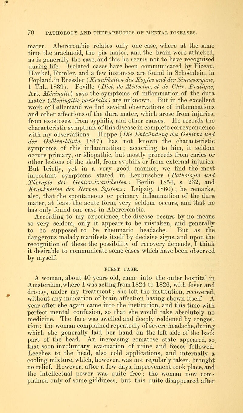 mater. Abercrombie relates only one case, where at the same time the arachnoid, the pia mater, and the brain were attacked, as is generally the case, and this he seems not to have recognised during life. Isolated cases have been communicated by Fizeau, Hankel, Bumler, and a few instances are found in Schoenlein, in Cop]and,in Bressler (KranJcheiten des Kopfes und der Sinnesorgane, 1 Thl., 1839). Foville {Diet, de Medecine, et de Chir. Pratique, Art. Meningite) says the symptoms of inflammation of the dura mater (Meningitis parietalis) are unknown. But in the excellent work of Lallemand we find several observations of inflammations and other affections of the dura mater, which arose from injuries, from exostoses, from syphilis, and other causes. He records the characteristic symptoms of this disease in complete correspondence with my observations. Hoppe (Die Enizundung des Gehirns und der Oehirn-Jiaute, 1847) has not known the characteristic symptoms of this inflammation ; according to him, it seldom occurs primary, or idiopathic, but mostly proceeds from caries or other lesions of the skull, from syphilis or from external injuries. But briefly, yet in a very good manner, we find the most important symptoms stated in Leubuscher (PatJwlogie und TJierapie der Oehirn-JcranJcJieiten: Berlin 1854, s. 232, and KranJcheiten des Nerven Systems: Leipzig, 1860) ; he remarks, also, that the spontaneous or primary inflammation of the dura mater, at least the acute form, very seldom occurs, and that he has only found one case in Abercrombie. According to my experience, the disease occurs by no means so very seldom, only it appears to be mistaken, and generally to be supposed to be rheumatic headache. But as the dangerous malady manifests itself by decisive signs, and upon the recognition of these the possibility of recovery depends, I think it desirable to communicate some cases which have been observed by myself. PIRST CASE. A woman, about 40 years old, came into the outer hospital in Amsterdam, where I was acting from 1824 to 1826, with fever and dropsy, under my treatment; she left the institution, recovered, without any indication of brain affection having shown itself. A year after she again came into the institution, and this time with perfect mental confusion, so that she would take absolutely no medicine. The face was swelled and deeply reddened by conges- tion; the woman complained repeatedly of severe headache, during which she generally laid her hand on the left side of the back part of the head. An increasing comatose state appeared, so. that soon involuntary evacuation of urine and foeces followed. Leeches to the head, also cold applications, and internally a cooling mixture, which, however, was not regularly taken, brought no relief. However, after a few days, improvement took place, and the intellectual power was quite free; the woman now com- plained only of some giddiness, but this quite disappeared after