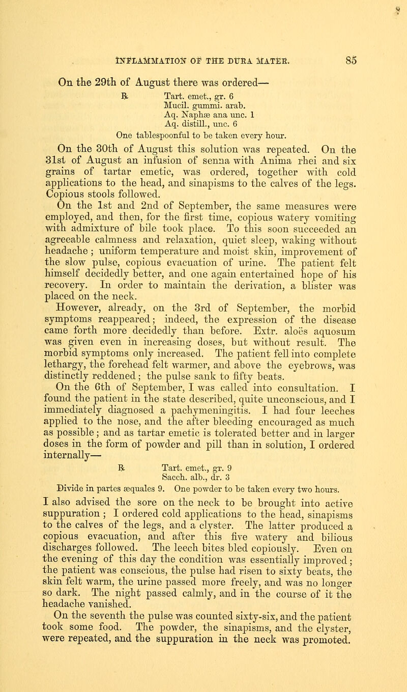 On the 29th of August there was ordered— ft Tart, emet., gr. 6 Mucil. gummi. arab. Aq. Naphse ana unc. 1 Aq. distill., unc. 6 One tablespoonful to be taken every hour. On the 30th of August this solution was repeated. On the 31st of August an infusion of senna with Anima rhei and six grains of tartar emetic, was ordered, together with cold applications to the head, and sinapisms to the calves of the legs. Copious stools followed. On the 1st and 2nd of September, the same measures were employed, and then, for the first time, copious watery vomiting with admixture of bile took place. To this soon succeeded an agreeable calmness and relaxation, quiet sleep, waking without headache ; uniform temperature and moist skin, improvement of the slow pulse, copious evacuation of urine. The patient felt himself decidedly better, and one again entertained hope of his recovery. In order to maintain the derivation, a blister was placed on the neck. However, already, on the 3rd of September, the morbid symptoms reappeared; indeed, the expression of the disease came forth more decidedly than before. Extr. aloes aquosum was given even in increasing doses, but without result. The morbid symptoms only increased. The patient fell into complete lethargy, the forehead felt warmer, and above the eyebrows, was distinctly reddened; the pulse sank to fifty beats. On the 6th of September, I was called into consultation. I found the patient in the state described, quite unconscious, and I immediately diagnosed a pachymeningitis. I had four leeches applied to the nose, and the after bleeding encouraged as much as possible; and as tartar emetic is tolerated better and in larger doses in the form of powder and pill than in solution, I ordered internally— ft Tart, emet., gr. 9 Saccb. alb., dr. 3 Divide in partes sequales 9. One powder to be taken every two hours. I also advised the sore on the neck to be brought into active suppuration ; I ordered cold applications to the head, sinapisms to the calves of the legs, and a clyster. The latter produced a copious evacuation, and after this five watery and bilious discharges followed. The leech bites bled copiously. Even on the evening of this day the condition was essentially improved; the patient was conscious, the pulse had risen to sixty beats, the skin felt warm, the urine passed more freely, and was no longer so dark. The night passed calmly, and in the course of it the headache vanished. On the seventh the pulse was counted sixty-six, and the patient took some food. The powder, the sinapisms, and the clyster, were repeated, and the suppuration in the neck was promoted.