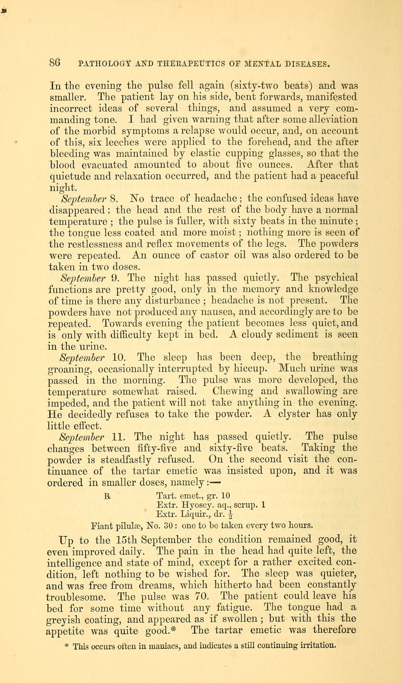 In the evening the pulse fell again (sixty-two beats) and was smaller. The patient lay on his side, bent forwards, manifested incorrect ideas of several things, and assumed a very com- manding tone. I had given warning that after some alleviation of the morbid symptoms a relapse would occur, and, on account of this, six leeches were applied to the forehead, and the after bleeding was maintained by elastic cupping glasses, so that the blood evacuated amounted to about five ounces. After that quietude and relaxation occurred, and the patient had a peaceful night. Septemher 8. No trace of headache; the confused ideas have disappeared; the head and the rest of the body have a normal temperature ; the pulse is fuller, with sixty beats in the minute ; the tongue less coated and more moist; nothing more is seen of the restlessness and reflex movements of the legs. The powders were repeated. An ounce of castor oil was also ordered to be taken in two doses. September 9. The night has passed quietly. The psychical functions are pretty good, only in the memory and knowledge of time is there any disturbance ; headache is not present. The powders have not produced any nausea, and accordingly are to be repeated. Towards evening the patient becomes less quiet, and is only with difficulty kept in bed. A cloudy sediment is seen in the urine. September 10. The sleep has been deep, the breathing groaning, occasionally interrupted by hiccup. Much urine was passed in the morning. The pulse was more developed, the temperature somewhat raised. Chewing and swallowing are impeded, and the patient will not take anything in the evening. He decidedly refuses to take the powder. A clyster has only little effect. September 11. The night has passed quietly. The pulse changes between fifty-five and sixty-five beats. Taking the powder is steadfastly refused. On the second visit the con- tinuance of the tartar emetic was insisted upon, and it was ordered in smaller doses, namely:— R Tart, emet., gr. 10 Extr. Hyoscy. aq., scrup. 1 Extr. Liquir., dr. \ Fiant pilulse, No. 30 : one to be taken every two hours. Up to the 15th September the condition remained good, it even improved daily. The pain in the head had quite left, the intelligence and state of mind, except for a rather excited con- dition, left nothing to be wished for. The sleep was quieter, and was free from dreams, which hitherto had been constantly troublesome. The pulse was 70. The patient could leave his bed for some time without any fatigue. The tongue had a greyish coating, and appeared as if swollen; but with this the appetite was quite good.* The tartar emetic was therefore * This occurs often in maniacs, and indicates a still continuing irritation.