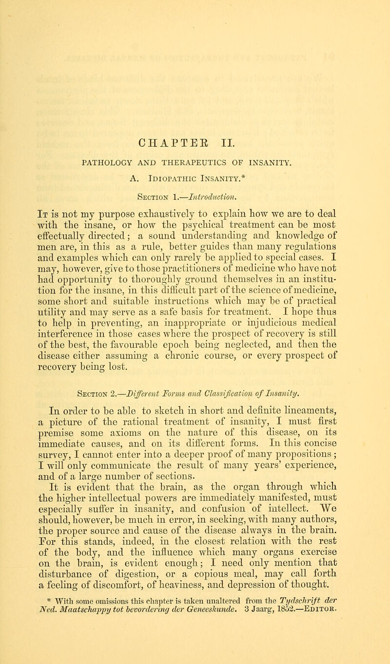 CHAPTER II. PATHOLOGY AND THERAPEUTICS OF INSANITY. A. Idiopathic Insanity.* Section 1.—Introduction. It is not niy purpose exhaustively to explain how we are to deal with the insane, or how the psychical treatment can be most effectually directed; a sound understanding and knowledge of men are, in this as a rule, better guides than many regulations and examples which can only rarely be applied to special cases. I may, however, give to those practitioners of medicine who have not had opportunity to thoroughly ground themselves in an institu- tion for the insane, in this difficult part of the science of medicine, some short and suitable instructions which may be of practical utility and may serve as a safe basis for treatment. I hope thus to help in preventing, an inappropriate or injudicious medical interference in those cases where the prospect of recovery is still of the best, the favourable epoch being neglected, and then the disease either assuming a chronic course, or every prospect of recovery being lost. Section 2.—Different Forms and Classification of Insanity. In order to be able to sketch in short and definite lineaments, a picture of the rational treatment of insanity, I must first premise some axioms on the nature of this disease, on its immediate causes, and on its different forms. In this concise survey, I cannot enter into a deeper proof of many propositions ; I will only communicate the result of many years' experience, and of a large number of sections. It is evident that the brain, as the organ through which the higher intellectual powers are immediately manifested, must especially suffer in insanity, and confusion of intellect. We should, however, be much in error, in seeking, with many authors, the proper source and cause of the disease always in the brain. For this stands, indeed, in the closest relation with the rest of the body, and the influence which many organs exercise on the brain, is evident enough; I need only mention that disturbance of digestion, or a copious meal, may call forth a feeling of discomfort, of heaviness, and depression of thought. * With some omissions this chapter is taken unaltered from the Tydschrift der Ned. Maatschappy tot bevordering der Geneeskunde. 3 Jaarg, 1852.—Editor,