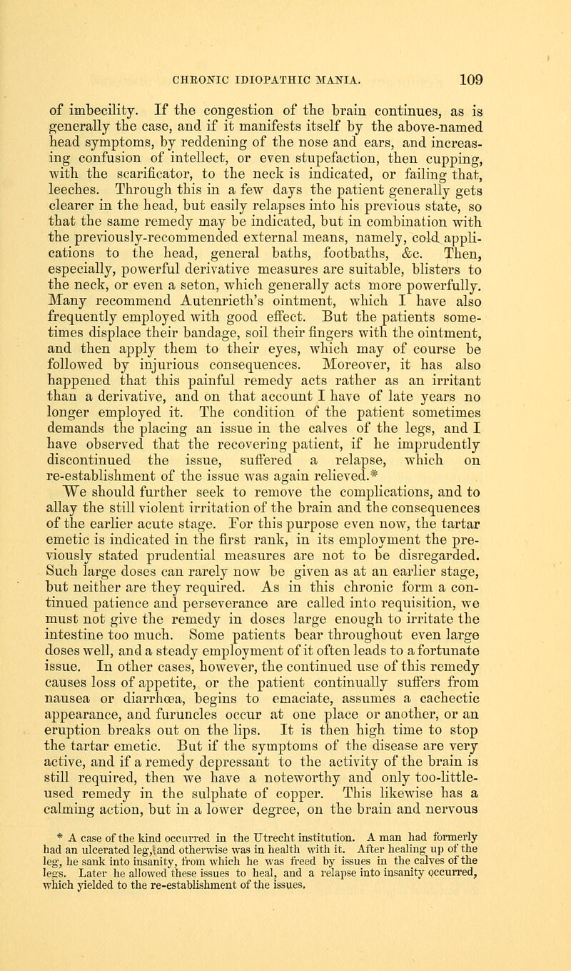 of imbecility. If the congestion of the brain continues, as is generally the case, and if it manifests itself by the above-named head symptoms, by reddening of the nose and ears, and increas- ing confusion of intellect, or even stupefaction, then cupping, with the scarificator, to the neck is indicated, or failing that, leeches. Through this in a few days the patient generally gets clearer in the head, but easily relapses into his previous state, so that the same remedy may be indicated, but in combination with the previously-recommended external means, namely, cold.appli- cations to the head, general baths, footbaths, &c. Then, especially, powerful derivative measures are suitable, blisters to the neck, or even a seton, which generally acts more powerfully. Many recommend Autenrieth's ointment, which I have also frequently employed with good effect. But the patients some- times displace their bandage, soil their fingers with the ointment, and then apply them to their eyes, which may of course be followed by injurious consequences. Moreover, it has also happened that this painful remedy acts rather as an irritant than a derivative, and on that account I have of late years no longer employed it. The condition of the patient sometimes demands the placing an issue in the calves of the legs, and I have observed that the recovering patient, if he imprudently discontinued the issue, suffered a relapse, which on re-establishment of the issue was again relieved.* We should further seek to remove the complications, and to allay the still violent irritation of the brain and the consequences of the earlier acute stage. For this purpose even now, the tartar emetic is indicated in the first rank, in its employment the pre- viously stated prudential measures are not to be disregarded. Such large doses can rarely now be given as at an earlier stage, but neither are they required. As in this chronic form a con- tinued patience and perseverance are called into requisition, we must not give the remedy in doses large enough to irritate the intestine too much. Some patients bear throughout even large doses well, and a steady employment of it often leads to a fortunate issue. In other cases, however, the continued use of this remedy causes loss of appetite, or the patient continually suffers from nausea or diarrhoea, begins to emaciate, assumes a cachectic appearance, and furuncles occur at one place or another, or an eruption breaks out on the lips. It is then high time to stop the tartar emetic. But if the symptoms of the disease are very active, and if a remedy depressant to the activity of the brain is still required, then we have a noteworthy and only too-little- used remedy in the sulphate of copper. This likewise has a calming action, but in a lower degree, on the brain and nervous * A case of the kind occurred in the Utrecht institution. A man had formerly had an ulcerated leg,! and otherwise was in health with it. After healing up of the leg, he sank into insanity, from which he was freed by issues in the calves of the legs. Later he allowed these issues to heal, and a relapse into insanity occurred, which yielded to the re-establishment of the issues.