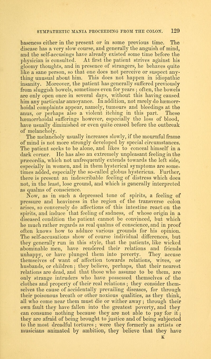 baseness either in the present or in some previous time. The disease has a very slow course, and generally the anguish of mind, and the self-accusings have already existed some time before the physician is consulted. At first the patient strives against his gloomy thoughts, and in presence of strangers, he behaves quite like a sane person, so that one does not perceive or suspect any- thing unusual about him. This does not happen in idiopathic insanity. Moreover, the patient has generally suffered previously from sluggish bowels, sometimes even for years ; often, the bowels are only open once in several days, without this having caused him any particular annoyance. In addition, not rarely do hemorr- hoidal complaints appear, namely, tumours and bleedings at the anus, or perhaps also a violent itching in this part. These hemorrhoidal sufferings however, especially the loss of blood, have usually diminished or even quite ceased before the outbreak of melancholy. The melancholy usually increases slowly, if the mournful frame of mind is not more strongly developed by special circumstances. The patient seeks to be alone, and likes to conceal himself in a dark corner. He has also an extremely unpleasant feeling in the precordia, which not unfrequently extends towards the left side, especially in women, and in them hysterical symptoms are some- times added, especially the so-called globus hystericus. Further, there is present an indescribable feeling of distress which does not, in the least, lose ground, and which is generally interpreted as qualms of conscience. Now, as in such a depressed tone of spirits, a feeling of pressure and heaviness in the region of the transverse colon arises, so conversely do affections of this intestine react on the spirits, and induce that feeling of sadness, of whose origiu in a diseased condition the patient cannot be convinced, but which he much rather regards as real qualms of conscience, and in proof often knows how to adduce various grounds for his opinion. The self-accusations show of course individual differences, but they generally run in this style, that the patients, like wicked abominable men, have rendered their relations and friends unhappy, or have plunged them into poverty. They accuse themselves of want of affection towards relations, wives, or husbands, or children; they believe, perhaps, that their nearest relations are dead, and that those who assume to be them, are only strange intruders who have possessed themselves of the clothes and property of their real relations ; they consider them- selves the cause of accidentally prevailing diseases, for through their poisonous breath or other noxious qualities, as they think, all who come near them must die or wither away; through their own fault they have fallen into the greatest poverty, and they can consume nothing because they are not able to pay for it; they are afraid of being brought to justice and of being subjected to the most dreadful tortures ; were they formerly as artists or musicians animated by ambition, they believe that they have K