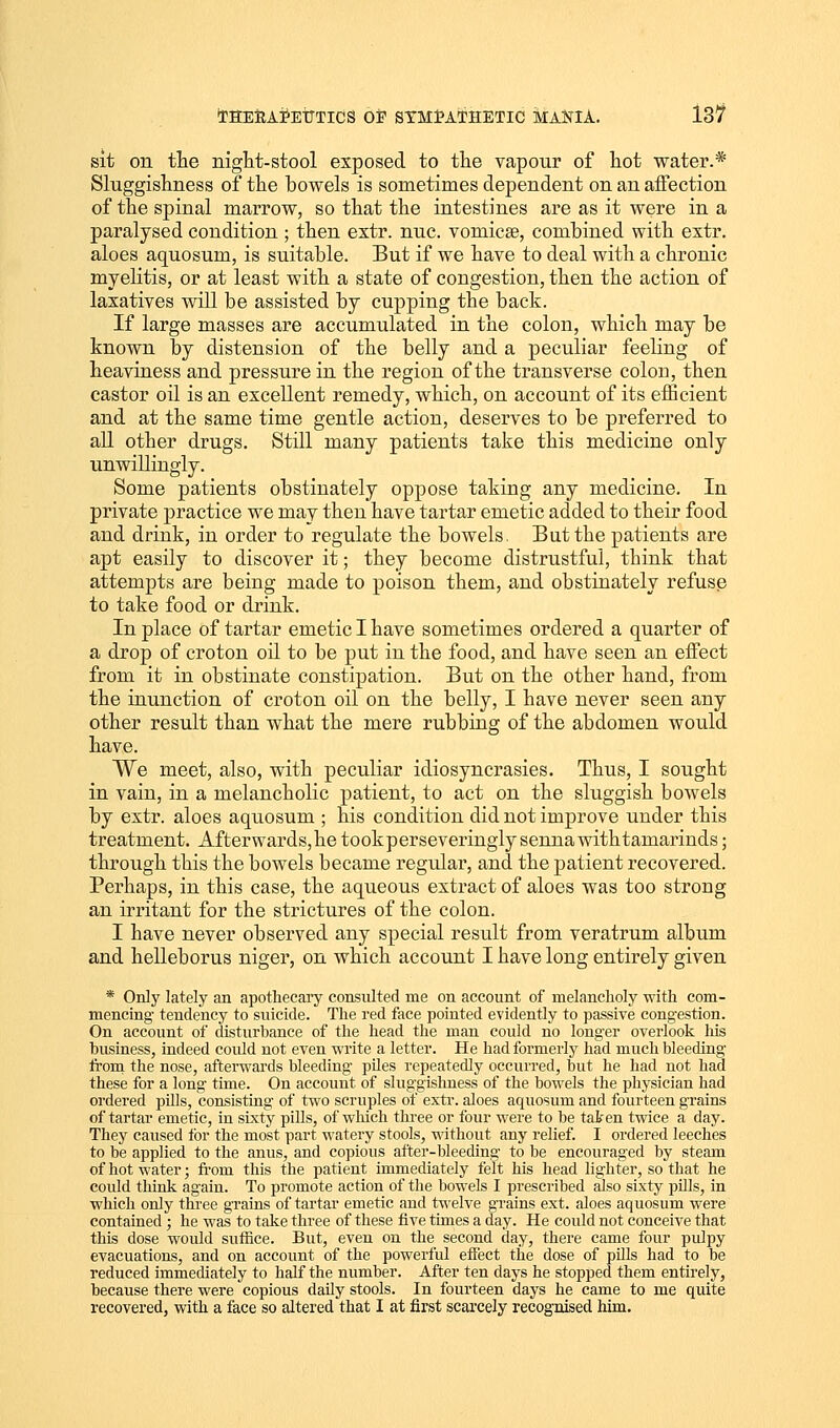 sit on the night-stool exposed to the vapour of hot water.* Sluggishness of the bowels is sometimes dependent on an affection of the spinal marrow, so that the intestines are as it were in a paralysed condition ; then extr. nuc. vomicae, combined with extr. aloes aquosuin, is suitable. But if we have to deal with a chronic myelitis, or at least with a state of congestion, then the action of laxatives will be assisted by cupping the back. If large masses are accumulated in the colon, which may be known by distension of the belly and a peculiar feeling of heaviness and pressure in the region of the transverse colon, then castor oil is an excellent remedy, which, on account of its efficient and at the same time gentle action, deserves to be preferred to all other drugs. Still many patients take this medicine only unwillingly. Some patients obstinately oppose taking any medicine. In private practice we may then have tartar emetic added to their food and drink, in order to regulate the bowels. But the patients are apt easily to discover it; they become distrustful, think that attempts are being made to poison them, and obstinately refuse to take food or drink. In place of tartar emetic I have sometimes ordered a quarter of a drop of croton oil to be put in the food, and have seen an effect from it in obstinate constipation. But on the other hand, from the inunction of croton oil on the belly, I have never seen any other result than what the mere rubbing of the abdomen would have. We meet, also, with peculiar idiosyncrasies. Thus, I sought in vain, in a melancholic patient, to act on the sluggish bowels by extr. aloes aquosum ; his condition did not improve under this treatment. Afterwards,he tookperseveringly sennawithtamarinds; through this the bowels became regular, and the patient recovered. Perhaps, in this case, the aqueous extract of aloes was too strong an irritant for the strictures of the colon. I have never observed any special result from veratrum album and helleborus niger, on which account I have long entirely given * Only lately an apothecary consulted me on account of melancholy with com- mencing tendency to suicide. The red face pointed evidently to passive congestion. On account of disturbance of the head the man could no longer overlook his business, indeed could not even write a letter. He had formerly had much bleeding from the nose, afterwards bleeding piles repeatedly occurred, but he had not had these for a long time. On account of sluggishness of the bowels the physician had ordered pills, consisting of two scruples of extr. aloes aquosum and fourteen grains of tartar emetic, in sixty pills, of which three or four were to be taken twice a day. They caused lor the most part watery stools, without any relief. I ordered leeches to be applied to the anus, and copious after-bleeding to be encouraged by steam of hot water; from this the patient immediately felt his head lighter, so that he could think again. To promote action of the bowels I prescribed also sixty pills, in which only three grains of tartar emetic and twelve grains ext. aloes aquosum were contained; he was to take three of these five times a day. He could not conceive that this dose would suffice. But, even on the second day, there came four pulpy evacuations, and on account of the powerful effect the dose of pills had to be reduced immediately to half the number. After ten days he stopped them entirely, because there were copious daily stools. In fourteen days he came to me quite recovered, with a face so altered that I at first scarcely recognised him.