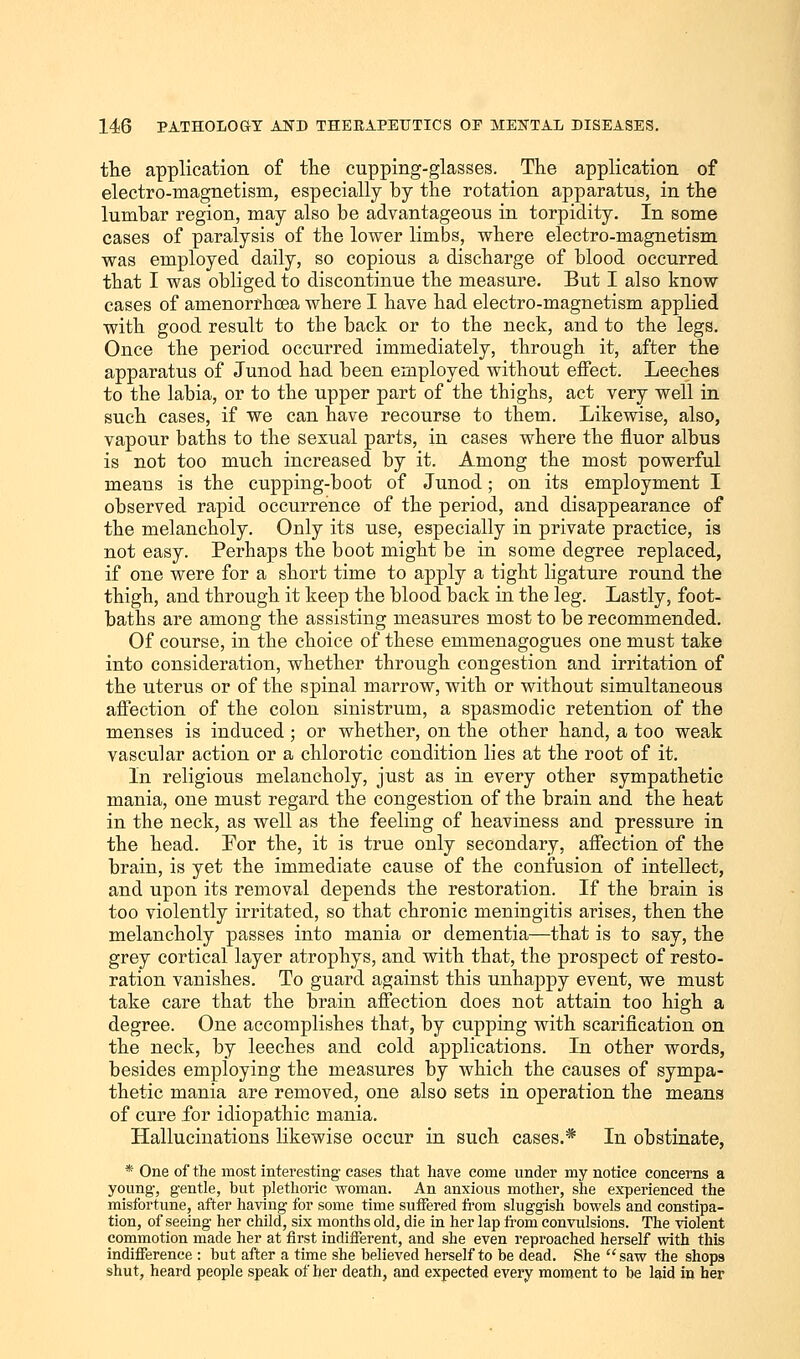 the application of the cupping-glasses. The application of electro-magnetism, especially by the rotation apparatus, in the lumbar region, may also be advantageous in torpidity. In some cases of paralysis of the lower limbs, where electro-magnetism was employed daily, so copious a discharge of blood occurred that I was obliged to discontinue the measure. But I also know cases of amenorrhcea where I have had electro-magnetism applied with good result to the back or to the neck, and to the legs. Once the period occurred immediately, through it, after the apparatus of Junod had been employed without effect. Leeches to the labia, or to the upper part of the thighs, act very well in such cases, if we can have recourse to them. Likewise, also, vapour baths to the sexual parts, in cases where the fluor albus is not too much increased by it. Among the most powerful means is the cupping-boot of Junod; on its employment I observed rapid occurrence of the period, and disappearance of the melancholy. Only its use, especially in private practice, is not easy. Perhaps the boot might be in some degree replaced, if one were for a short time to apply a tight ligature round the thigh, and through it keep the blood back in the leg. Lastly, foot- baths are among the assisting measures most to be recommended. Of course, in the choice of these emmenagogues one must take into consideration, whether through congestion and irritation of the uterus or of the spinal marrow, with or without simultaneous affection of the colon sinistrum, a spasmodic retention of the menses is induced ; or whether, on the other hand, a too weak vascular action or a chlorotic condition lies at the root of it. In religious melancholy, just as in every other sympathetic mania, one must regard the congestion of the brain and the heat in the neck, as well as the feeling of heaviness and pressure in the head. For the, it is true only secondary, affection of the brain, is yet the immediate cause of the confusion of intellect, and upon its removal depends the restoration. If the brain is too violently irritated, so that chronic meningitis arises, then the melancholy passes into mania or dementia—that is to say, the grey cortical layer atrophys, and with that, the prospect of resto- ration vanishes. To guard against this unhappy event, we must take care that the brain affection does not attain too high a degree. One accomplishes that, by cupping with scarification on the neck, by leeches and cold applications. In other words, besides employing the measures by which the causes of sympa- thetic mania are removed, one also sets in operation the means of cure for idiopathic mania. Hallucinations likewise occur in such cases.* In obstinate, * One of the most interesting cases that have come under my notice concerns a young, gentle, but plethoric woman. An anxious mother, she experienced the misfortune, after having for some time suffered from sluggish bowels and constipa- tion, of seeing her child, six months old, die in her lap from convulsions. The violent commotion made her at first indifferent, and she even reproached herself with this indifference : but after a time she believed herself to be dead. She saw the shop9 shut, heard people speak of her death, and expected every moment to be laid in her