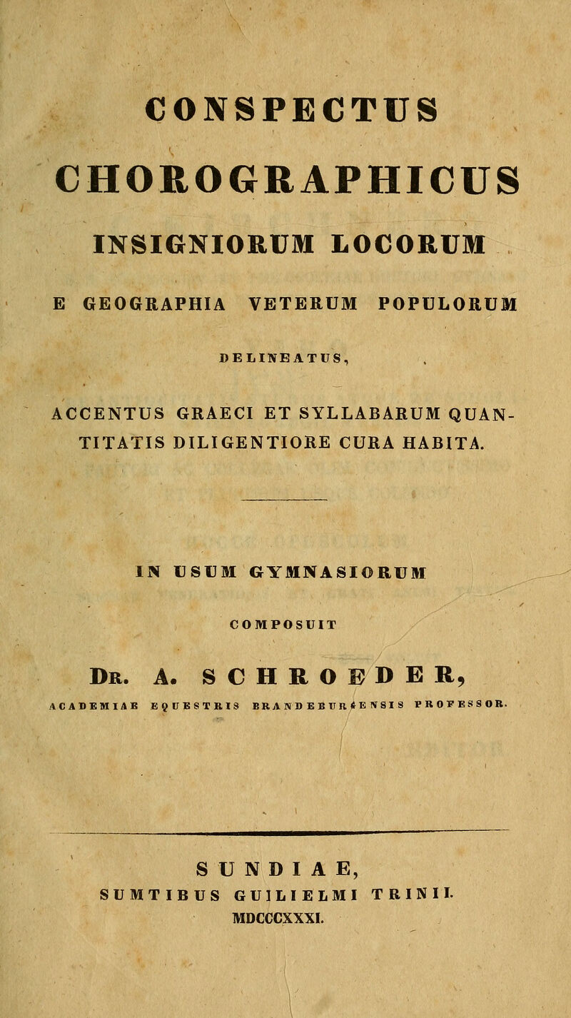 CONSPECTUS CHOROGRAPHICUS INSIGNIORUM LOCORUM E GEOGRAPHIA VETERUM POPULORUM DELINEATUS, ACCENTUS GRAECI ET SYLLABARUM QUAN- TITATIS DILIGENTIORE CURA HABITA. IN USUM GYMNASIORUM COMPOSUIT Dr. a. s c h r o ® d e r, ACASBMIAE JB9UB8TRIS BR A N D E B U R t E \ SI S PROFESSOR. S U N D I A E, SUMTIBUS GUILIELMI TRINII. MDCCCXXXI.