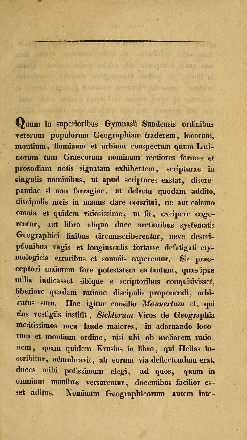 veterum populomm Geographiam traderem, locorum, montium, fluminum et urbium conspectum quum Lati- norum tum Graecorum nominum rectiores formas et prosodiam notis signatam exhibentem, scripturae in singulis nominibus, ut apud scriptores exstat, discre- pantiae si non farragine, at delectu quodam addito, discipulis meis in manus dare constitui, ne aut calamo omnia et quidem vitiosissime, ut fit, excipere coge- rentur, aut libro aliquo duce arctioribus systematis Geographici finibus circumscriberentur, neve descri- ptionibus vagis et longiusculis fortasse defatigati ety- mologicis erroribus et somniis caperentur. Sic prae- ceptori maiorem fore potestatem eatantum, quae ipse «tilia iudicasset sibique e scriptoribus conquisivisset, liberiore quadam ratione discipulis proponendi, arbi- tratus sum. Hoc igitur consilio Mannertum et, qui e\us vestigiis institit, SicUerum Viros de Geographia mentissimos mea laude maiores, in adornando loco- rum et montium ordine, nisi ubi ob meliorem ratio- nem, quam quidem Krusius in libro, qui Hellas in- scribitur, adumbravit, ab eorum via deflectendum erat, duces mihi potissimum elegi, ad quos, quum in omnium manibus versarentur, docentibus facilior es- set aditus. Nominnm Geographicorum autem inte-