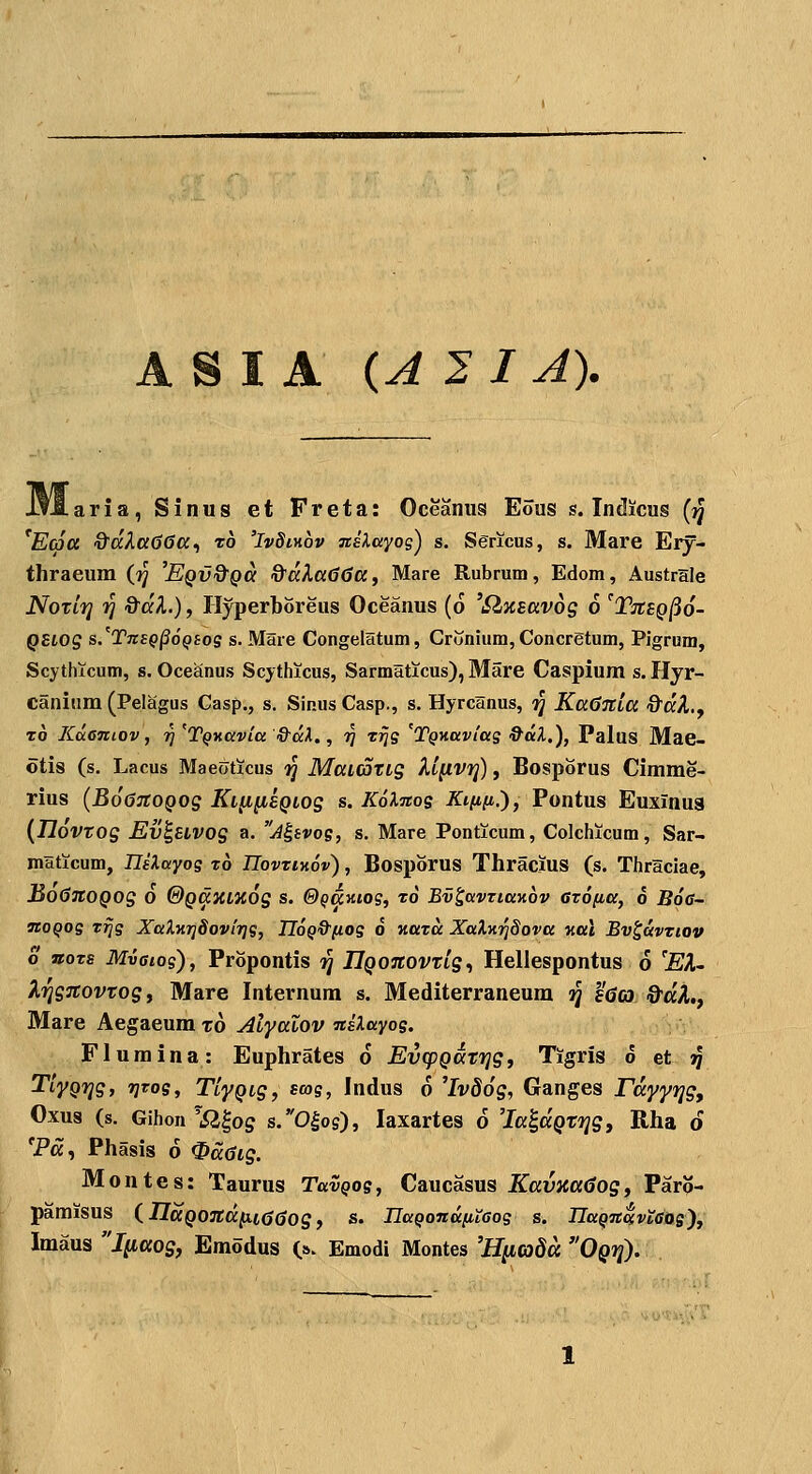 aria, Sinus et Freta: Oceaniis Eous s. Indicus (jj *E(6a &ccXa66a^ ro 'IvSikov nslayog^ s. Sgricus, s. Mare Ery- thraeum (■^ 'Eqv&qu &dXa66ttf Mare Rubrum, Edom, Australe NoTLT] ri %dK.), Hyperboreus Oceanus (6 '^^Eavog 6 'Ttibq^o- QSLOS s.^TnEQ^oQiog s. Mare Congelatum, Crunium, Concretum, Pigrum, Scytlucum, s. Oce£inus Scythicus, Sarmaticus), Mare Caspium s. Hyr- canium (Pelagus Casp., s. Sinus Casp., s. Hyrcanus, ij Ka^Ttla ^dX.y t6 KoLeniov y ^ 'TQKCivta &ccl., 97 ttjs 'TQKavias 9aX.), Palus Mae- otis (s. Lacus Maeoticus 1^ Maiatig Xl^vt]) , Bosporus Cimme- rius (Bo^TtOQog Ki^^sQtog s. KoXnos Ki{i[j,.'), Pontus Euxinua {TloVTOg Ev^UVOg a. A^tvos, s. Mare Ponticum, Colchicum, Sar- maticum, niXayos xb UovztKov), Bosporus Thracjus (s. Thraciae, BodJtoQog o &QdxLx6g s. &QaKios, rd Ev^avziaKov erofia, 0 Boe- moQos rrjs XaXK7j8ovir]s, IIoQ&fios 6 Hara XaXx^^Sova Kal Bv^avriov o noxs Mvaios), Propontis ij JlQonovtLg., Hellespontus 6 'EX~ KTjgTCovtog t Mare Internum s. Mediterraneum iq l'(Jcj ©'«A., Mare Aegaeum to Alyalov nilayog. Fluraina: Euphrates o EvcpQcttrig, Tigris 6 tt ^ TiyQTjg, 7JT0S, TlyQig, sws, Indus 6 'Iv86g, Ganges Fdyyfjg, Oxus (s. Gihon 'Sl^og s.0^os), laxartes d 'la^aQtfjgj Rha d 'Pa, Phasis 6 ^d6ig. Montes: Taurus TavQos, Caucasus KavKa6ogi Paro- paraisus inaQ07td(i.i^6og f s. IlaQondfiiaos s. IlttQnavtaos^t Imaus Jftaos, Emodus (». Emodi Montes 'Hiiadd Oqt^.