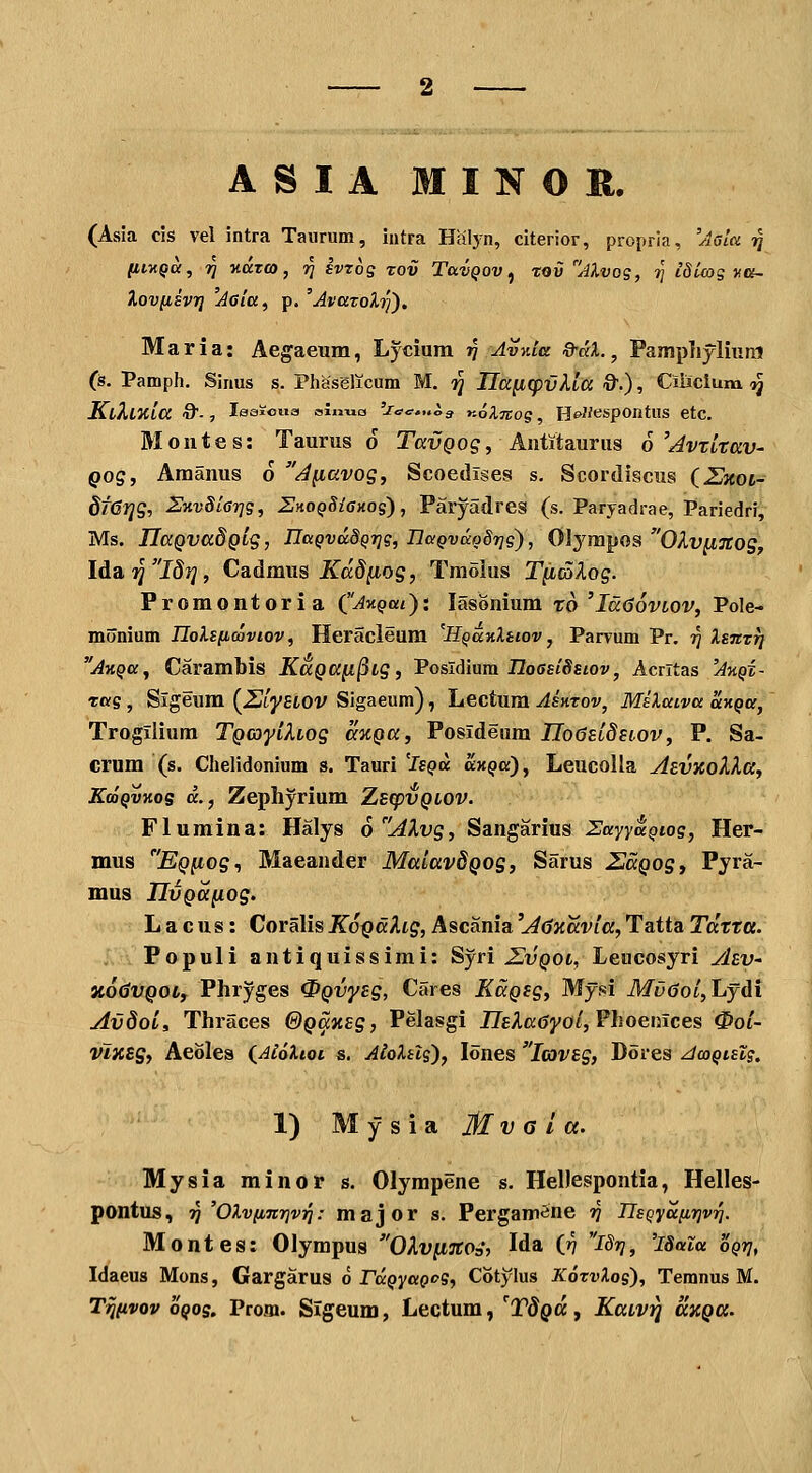 ASIA MINOH. (Asia cis vel intra Taiirum, intra Halyn, citerior, propria, 'Aala ■^ litxQU, ri v.azco, ^ Ivros rov TavQov ^ xov Mvog, 7] iSiwg ya- Xovfiivi] 'Acia, p. 'AvazoXi^), Maria: Aegaeum, Lycium jj Avnla Q-dX.^ Pamphylium (s. Pamph. Sinus s. Phasglicum M. i^ IIa[iq)vXla &.), Ciiicium ij KiXlTiia 0-, leaioiia oiimo 'Jac^„i>g noXTtoq, Hc-^/^spontUS etc. Montes: Taurus 6 Tai^^og, AHtitauriis b^Avxltav- Qog, Amanus 6 AyLavog, Scoedises s. Scordiscus iZnoi- 8f6r]g, 2JKv8lG7]g, 2>ioQSi6Hog), Paryadres (s. Paryadrae, Pariedri, Ms. IlaQVadQig, UaQVciSQTig, naQvcco8r]g'), Olyiupos OlvyiTCOS, Idai^T^J?» Cadmus Xadjitog, Tmolus T^aXog. Promontoria ('Akqui): lasonium to 'IddovLOV, Pole- monium IloXsficoviov, Heracleura 'HQanXtiov, Parvum Pr. ^ XsnTTj A-HQa, Carambis KaQa^^ig, VoslAmm nos^iSsiov, Acrltas 'AnQX- rag , Sigeum {ZllyHOV Sigaeum), Lectum AsKTov, MiXaiva uKQa, Trogilium TQcayiXiog anQa, Posideum iTo(58t(5ftov, P. Sa- crum (s. Chelidonium s. Tauri 'Isqu cckqo), Leucolla ytevxoXXa, KooQVKog a., Zepliyrium Zsq)VQLOV. Flumina: Halys 6AXvg, Sangarius HayyaQiog, Her- mus EQfiog^ Maeander MalavdQog, Sarus ZaQogy Pyra- mus IIvQa^og. L a cus: Coralis KoQdlig, Ascania 'A^Kavia, Tatta Tdtta. Populi antiquissimi: Syri Z,vqol, Leucosyri jhv- XodVQOif Phryges 0Qvy£g, Cares KaQsg, Myfsi MticJo/jLydi AvdoL, Thraces GQaxsg, Pelasgi JTEAacJyo/, Phoenices 0oi- vlxeg, Aeoles (^AtoXtot s. AloXilg), lones lavsg, Dores ^wQislg. 1) M y s i a M V a l a. Mysia minor s. Olympene s. HeDespontia, Helles- pontus, ?J 'OXv[inr]vri: major s. PergamSne »7 IIsQya[ir]VT^. Montes: Olympus OX,v^nos, Ida (»7 I8r], 'iSaia 'oQrj, Idaeus Mons, Gargarus 6 rdQyaQog, Cotylus KoTvXog), Temnus M. T^ftvov oQog, Prom. Sigeum, Lectum, 'TdQa, KaLvij axQCC.