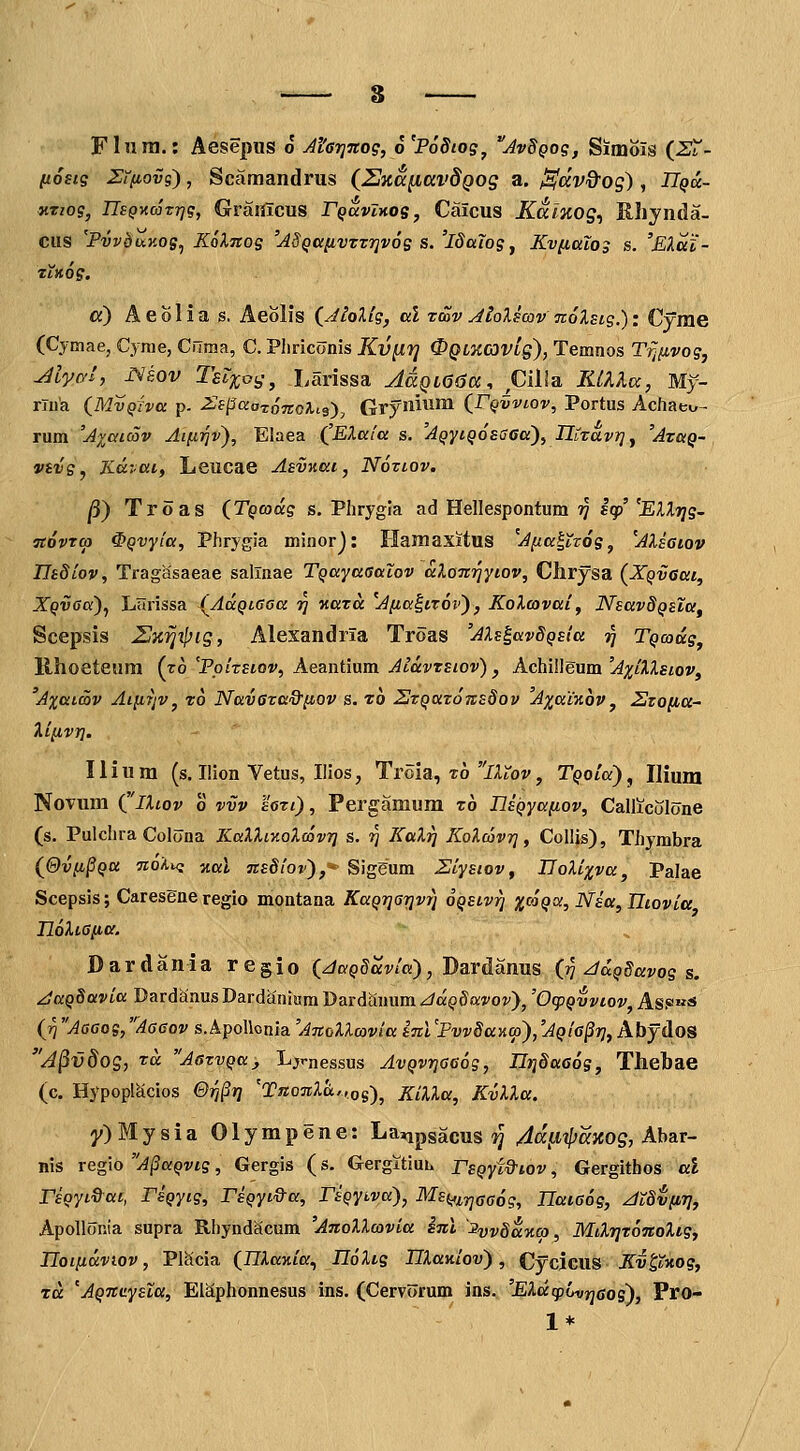 Flnni.: Aesepus o Afarjitog, 6'P68iog^ AvSQog, Simois {SX- fxostg Zifiovg), Scamandrus (^UKcciiavdQog a. ^dv&og), JT^a- KTiog, ITsQKcoTrjg, Graiilcus rQaviKog, Caicus Kalxog^ Ehynda- ciis 'PvvduKog^ Kolnog 'ASQa[j.vTZ7]v6g s. 'iSaTogy KviiuXog s. 'Elai- tiKog. «) Aeolia s. Aeolis (^Jtolig, al rcov JioXsav noXsig.): Cyrae (Cymae, Cynie, Cflma, C. Pliriconis Kv^Tj 0QiKaiVLg), Temnos TTJnvog, Myal, r^kov Tsl%og^ Larissa AdQi(36a. piila KtlXcc, My- rlua {MvQjva p- ^Jspaatojtcli^), Grynumi (rQvviov, Portus Achaeu- rum 'Avaicov Aifirjv), Elaea (^EXala s. AQyiQosciaa), UiTavr}^ 'Atkq- vsvg, Kavai, Leucae Asvv.ai, Noziov. ^) Troas (TQcodg s. Phrygia ad Hellespontum ?/ Iqp' 'ElXrjg- TtovTcp ^Qvyia, Phrygia minorj: Haniaxitus 'Afia^tzog, ^AUaiov Ilsdiov, Tragasaeae sallnae TQayaaalov alonriytov, Chrysa (XQvaai, XQVGa)^ Llirissa {^AccQtaoa ri v.aTa ^Afia^ttov), KoXcovai, NsavSQsla^ Scepsis Zlnrii^ig, Alesandria Troas 'AXs^avSQsia ■^ TQcodg, llhoeteum (ro 'Poizsiov, Aeantium Aldvrsiov) , Achilleum 'AxiXXstov^ A%atS)V Aiittjv, t6 NavGva&iiov s. t6 ZJzQaTOTtsSov Axainov, 2tona~ Xi^vY]. Ilium (s. Ilion Vetus, Ilios, Ti'oia, t6 lAt'oj', TQoia)^ Uium Novum (iXtov o vvv hrt), Pergamum t6 nsQyafiov, Callicolone (s. Pulchra Colona KaXXiy.oXcovr] s. ■^ KaXrj KoXcavrj, Colljs), Thymbra (@vii^QU noXu; zal jtsSiov),-- Sig^um Ziystov, UoXixva, Palae Scepsis; Caresene regio montana KaQrjaijvr) oQStvri x^^9°^iNstt,TIiovia UoXiafia. Dardania regio (JaQSavia), Dardanus (?? ^uQSavog s. ^KQSavia DardanusDardanium Dardanum/:/a^ga:j'oi'), 'OtpQvviov, Asf»«!S (ri Aaaog,'Aaaov s.ApoUonia 'AnoXXcovia snl'FvvSaKcp),'AQia^rj, Abydos A^vdog, Tcc AazvQa, L;jrnessus AvQvrjaaog, IlijSaa^g, Thehae (c. Hypoplacios &rj§rj 'Tno7tXa..,,o^)^ KiXXa, KvXXa. y)Mysia Olympene: Lanpsacus ?J 4d^ipaxog, Ahar- nis regio A^UQvig, Gergis (s. Gergitiuh rsQyid^iov, Gergithos al rsQyiQ-at, TsQytg, rsQyi&a, rsQyLva), MsQ,inGa6g, Tlaiaog, JtSvpr}, ApoUonia supra Rhyndacum 'AnoXXcovia inl '3yj;§u%co, MtXrjr^TtoXig, Ilotfidviov, PlScia (Illania., Il6Xig IIXav.iov), CycJGUS Kv^tKog, zd 'AQTtaysZa, ElSphonnesus ■ ins. (Cervorum ins. 'EXuipijvrjaos), Pro- / , 1*