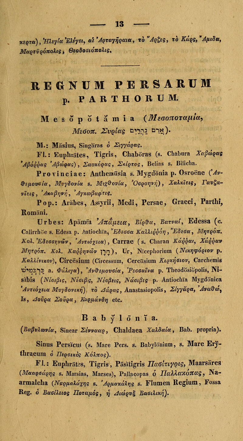 nsQTtt^^^HXsyfa 'EXtysi, al 'JQrayiJQtxiu, ro ^Q^sg, rb Kuqs, 'Aiiidtty MoiQTVQOTtoXiSj ©sodoaionoXiSt REONUM PERSARUM p. PARTHORUM. Mesopotamia (MsaoTTorafila, MsdoTC. 2JvQLag ni-inj n-iN). M.: Masius, SJngSras o HiyyaQag. FL: Euphrates, Tigris, Chaboras (s. Chabura Xc.§coqois 'A^OQQag 'A§coQag), ZaonoQag, StilQxog, Belias s. Biliclia, Provinciae: Antheinusia s. Mygdonia p. Osroene (Av S-efiov^ia, MvySovia s. Mx%^ovia, 'Ogqotjv^) , XaXriltis, Fav^a- vlns, 'Ana^rjv^, AyKco^a^tig. Pop.: Arabes, Assyrii, Medi, Persae, Graeci, Parthi, Romani. Urbes: Apamea ^Anapisia, BiQ^a, Batvai, Edessa (c. Calirrhue s. Edesa p. intiochla, Edsaaa KalXiQQor] ,EdsGa, MritQon. KoX. 'ESsaarjvmv, 'Avtioxsia), Carrae (s. Charan KaQQUi, XuQQav MrjTQon. KoX. KaQQTjvmv ]-\n), Ur, Nlcephorium {NiKrjcpoQtov p. KaXXiviMv), Circesium (Circessum, Cercusium KiQ-ariaiov, Carchemis ^yiJDS^lS a. ^oiXiya), 'Av&sftovaia, 'Fsaaatva p. Theodosiopolis, Ni- sibis [Ni6i§ig, NiGi§ig, Nsa^sig, Ndai^is p. Antiochla Mygdonica 'Avtioxsba Mvy8oviKri), ro ^a^ag, Anastasiopolis, ZiyyaQa, Ava&at^ Is, ^ovQa ZovQa, KaQ[iav8ri ctc. , B a b y 1 o n 1 a. {Ba^vXmvia, Sinea.r SsvvaaQ, Chaldaea XaXSaia, Bab. propria). Sinus Persicuj (s. Mare Pers. s. Babyl(7nium, s. Mare Ery- thraeum d UsQatxog KoXnog). Fl.: Euphrates, Tigris, Pasitigris TlaGkiyQiq, Maarsarea {MaaQOaQrig s. Marslas, Marses), Pallacopas 6 UallaHOJtas, Na- armalcha {NaQ/iaXaxrig s. 'AQftaxdXrjg s. Flumen Regium, Fossa Reg. 0 BaaiXsios Ilotttnos, ij JiojQvi BaGiXixrj).