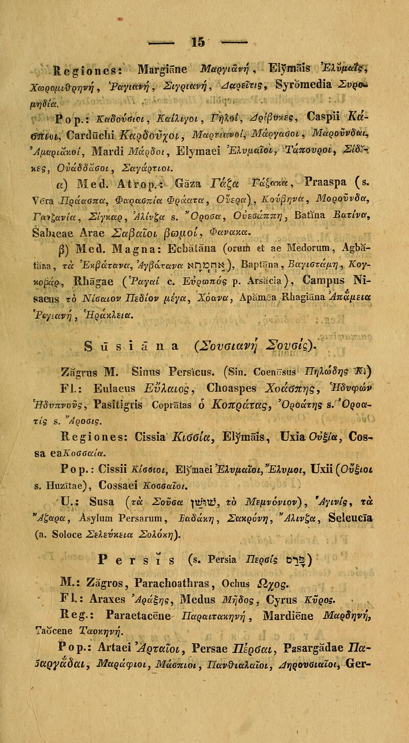 H e g i 0 n e s: Margiane MaQYiav^ , Elymais 'EXvfiat^i XcoQOfii&Qrjv^, 'Fayiavi], StyQiuvi^, JaQslrig^ Syromedia ZviQoii> ?■ t'Pop.: KuSdv^ioiYkatUyot, P)^%&t; iJQ'l§i}'>i£e, Caspil jKcj- mceoi, CaYducM Kcc^dovxOL, MaQtitc4>9i^ MaQyaeot, MuQoivdau, 'JficQiuKoi, MavAi Ma^Sot, Elyraaei 'Elviiaioi, TanovQotj 2i^^ nsg, OvaSSaaoi, SayccQxtoi. a) Med. Atrop,-: Gaza ral<^ Taiaxa, Praaspa (s. Vera JT^aaOJro;, ^aoaGitia ^Qccaxa, Ov£Qa),K.ov§r,va, MoQOVvSa, rcti^avia, ZiynaQ, 'Aliv^a s. OQoaa, OvESuTCTir], Batina EaTiva, Sabieae Arae Zla^aloi ^o^oi, ^avana. S) Med. Magna: Ecbatana (orHm et ae Medorum, Agba- tana, ra 'EK§drava,'Ay§drava nni^nii), Baptana, Baytcra/tT/, JfCoy- KO^aQr, K.liagae (JPayai c. EvQ(on6s p. Arsacia), Campns Ni- saeus To Nicaiov JJsSiov {isya, Xoava, ApamSa Rhagiana'.^««^ft» 'Fcyiav'^, ^HQazXEia, S u s i a n a (^ovaiav^ ^oyGig). Zagrus M. Sinus Persicus. (Sin. CoenfisiM' ITijlco5»yg lEj) n.: Eulaeus EvXaLog, Choaspes Xoddnyjg, 'HSvtpwv 'HSvTivovg, Pasitigris Copratas 6 KoJtQdtag, 'OQodrTjg s. 'Oqou- rig s. AQOGig. ■■'■ R e g i 0 n e s: Cissia KlGQlu, Elymais, Uxia Ow|/a, Cos- sa eaXoocKta. Pop.: Cissii Kiaeiot, E\y!aaei'EXv[iatoi,Elviiot, Uxii (OulfOt s. Huzltae), Cossaei Kocaaiot. U.: Susa (ra Zovaa ^ti/^ittJ, to Msfivovtov), 'Aytvig, ra J'QaQa, Asylum Persarum, BaSdur], ^JanQovr], AXtv^a, SeicUCia (a. Soloce ZeXEVKsta SoXoKr]). P e r S 1 S (s« Persia IJeQGig t3*l!|) M.: Zagros, Parachoatliras, Ochus ^%og. Fl.: Araxes 'AQd^rjg, Medus MrjSog,^ Cyrus Kvqos. Reg.: Paraetacene naQatzanr^v^, Mardiene MaQSr]v% Taocene TaoKr^v^. Pop.: Artaei'./^()rarot, Persae IZepCat, Pasargadae J7a- iUQyccdttlf MuQdcptot, MdcTctot, Ilav&iaXaioi, JrjQOvaialot, Ger^
