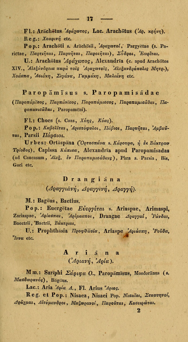 FL: ArachStus 'AQax<oTog, Lac.Arachotus ('Aq. KqrivTJ). Reg.: XouQivj] etc. Pop.: Arachoti s. ArSchosH, 'jQaxcaroi,' Pargyetae (s. Pa- rietae, naQtirJTai, IlaQv^Tai, IlaQoirJTai), Z!v8qoi, 'EcoQiTai. U.: Arachotus '^^a^^rarog, Alexandria (c. apud Arachotos XIV., 'AXs^avdQSia naQa Tols 'AQaxtotolg, 'Ali^avdQOTtoXis Mtjtq.'), XouGna, 'AataKT], Siyava^ TamiaY.ri, MaXiavrj etc. ParopamTsus s. Paropamisadae (^IIaQonafitaos, UaQnavtGos, UaQOTidniGGos, naQona[itGa8ai, Ila- Qonaviaadtti, Paropameni). FL: Choes (s. Coas, X6i]s, Koag). Pop.: KafioXtTai^ 'AQiGtocpvXot, Ud^ioi, IlaQV^Tai, 'Jix^av- rui, Parsii IIccqQlol. Urbes: Ortospana (^OQToondva s.KaQovQa, jj sn Buktqcov TqioSos), Capissa Kdntoa, Alexandria apud Faropamisadas (ad Caucasum, 'AXs^. iv IlaQonaiiiGddats), Phra s. Parsia, Bis, Gori etc. Drangiana (jQuyyLdvi], jQuyyJv^y ^Qayyq). M.: Bagous, Baetius, Pop.: Euergetae EvsQysrccL s. Ariaspae, Arimaspi, Zariaspae, 'AQiaGnai, 'AQi[iaGnoi, Drangae ^Qayyai, 'Pdvdaif Baectrii, 'Bactrii, BaKTQioi. U.: Prophthasia IlQocp&dGia, Ariaspe UQiaGnri, 'PovSa, Ivva etc. A r i a n a C^Qiavij, 'AQLa). Mra,: Sariphi SccQicpa 0., Paropamisus, Mosdoranus (s. MaGdcoQuvos), Bagous. Lac: Aria 'AQia A., FL Arius AQtos. Reg, et Pop,: Nisaea, Kisaei Pop. NtGaloi, Staovrjvoi, jQuxficct^ AizvfiavSQOt, Ma^coQavoi, IlaQOVTai, KaGsiQatai. 2