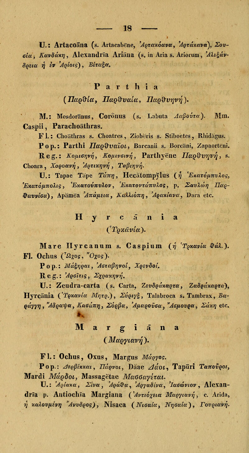 U. t ArtacOana (s. Artacabgne, 'AQTanocevci, 'AQZtt}iceva^, Sov- eia, KavSanr], Alexandrla Ariana (s. in Aria s. Aiiorum, 'AXh^dv- dQSttt 1Q h'AQioig), Biza^a, P a r t h i a {HaQ^itt, IlaQ&Vttitt, HaQ^vrivri), M.: Mosdoranus, Coronus (s. Labuta Aapdvra). Mm. Caspii, Parachoathras. Fl.: Choathras s. Choatres, Zioberis s. Stiboetes, Rhidagus. Pop.: Parthi IIaQ%valoi, Barcanii s. Borcani, Zapaorteni. Reg.: KoiiiGTivq, KofiivaivT^, Parthyene IIttQ%vt]vri, s. Choara, XoQoavri, 'Aqtixtjvi] , Ta^irjviq. U.: Tapae Tape TaTtr], Hecatompylus (17 'EHaTofinvlog, 'EKazoiiTioXig, 'EtiaTOvnvXov, EKaTovToinvXos, p. SavXoor] JJaQ- 9avvi6a), Apamea A7td(i£ia, KaXXiont], 'AQaniavay Dara etc. Hyrcania (^TQXdvitt). Mare Ilyrcanum s. Caspium (17 'TQHavia d^aX.'). FI. Ochus {'Sixos, Oxog). Pop.: Mu^i]Qac, 'A6za^r]voi, XQSv8oi, R e g.: 'AqgItis , -S';!;^»»??!'?/, U.: Zeudra-carta (s. Carta, ZsvSQcmaQTa, ZadQdaaQTa'), Hyrcania {'TQHavia Mf]TQ.'), ZvQiy^, Talabroca s. Tambrax, Ba- qdyyr], AdQaipa, Kaednr], EoQ^a, 'AnaQOvaaj A6[iovQa, Edv.r] etc. Margiana (^MttQyittVTq). Fl.: Ochus, Oxus, Margus MaQyog. Pop.: JfQ^ixyiai, ndQvoi, Daae ^dot, Tapiiri TaitovQoi, Mardi MaQdoi, Massagetae MaGGayetai. U.: 'AQiaxa, Ziva, 'AQa&a^ 'AQyaSiva, 'lacdaviov, Alexan- dria p. Antiochla Margiana ('AvztoxEta MaQyiavrj, c. Arida, ?7 KaXovnivrj Avv8qos), Nisaea (^Nioaiay Nr^aaia), FovQiav^.
