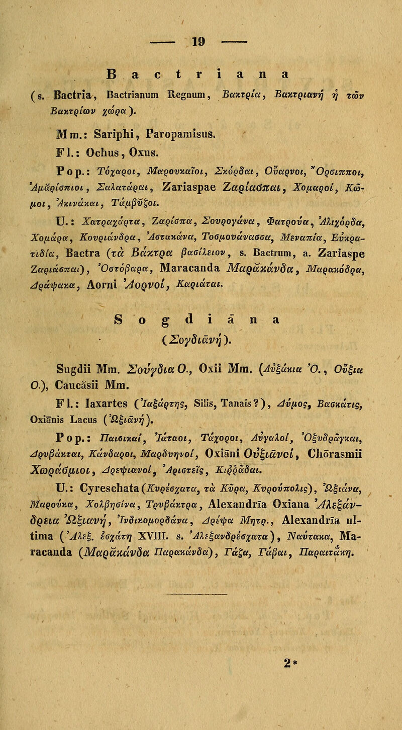 Bactriana (s. Bactria, Bactrianum Regnum, BccntQlaf BaKTQittv^ r} tcov BaKTQicav ^j^co^a ). Mra.: Sariphi, Paroparaisns. FI.: Ochus, Oxus. Pop.: T6x«Qoi, MaQovKuToi, UzoQSai, OvaQVoi, OQGiTCTtot, 'AlMttQiantoi, SalaTUQai, Zariaspae XaQia6naLj Xo^aQot, Kda- (lot, 'AKivdnai, Ta(i§v^oi. U.: XaTQaxaQta, ZaQta-na, ZovQoyava, ^UTQOva^ 'AlixoQSa, XofiaQu, KovQidvSQa^ 'AoTaitdva, Toaiiovdvaaaa, Msvanla, EvuQa- ztdta, Bactra (ra BaaxQa ^aailsiov, s. Bactrum, a. Zariaspe ZaQidanai), 'OoTopaQa, Maracanda MaQaxdvda, MaQanodQa, jQtt^ttKa, Aorni 'AoQVOL, KaQtdTai. Sogdiana ( Z^oydidv^ ). Sugdii Mra. Zovydia 0., Oxii Mm. {Av^dma 'O., Ov^itt O.), Caucasii Mm. F1.: laxartes ('la^dQTTis, Siiis, Tanais ? ), ^vnog, BaaKaTig, Oxianis Lacus {'Sl^iavi^). Fop.: IlaietKttl, 'laTaoi, TdxoQOi, Avyaloi, 'O^vSQayKai, ^QvpdKTtti, Kdv8aQot, MaQ8vr]voi, Oxiani Ov^iavoif Chorasmii XcoQCCdilLOL, ^QEipittvoif 'AQtaTstg, Kt§Qd8at. U.: Cjvescba.ta. (KvQsaxaTa, Tcc KvQtt, KvQovTtolig^, 'Sl^idva, MttQovKa, Xol§riaiva, TQv^aKTQa, Alexandria Oxiana 'AXs^dv- dQiLa 'il^Lav)], 'ivSiKo/ioQSdva, ziQsipa Mt}tq., Alexandria ul- tima (^'Als^. saxdTTj XVIII. s. 'AXf^avSQsaxaTtt), NttVTttKa^ Ma- racanda {MaQaxdvda UaQaKdvSa'), rd^a, rd^at, IlttQtttTaKr]. 2*