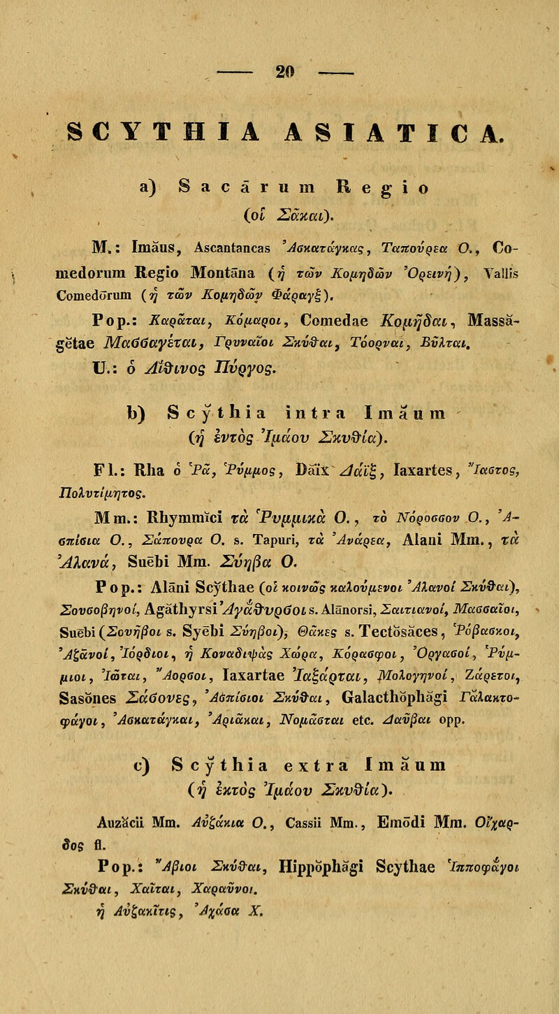 SCYTHIA ASIATICA. a) Sacarum Regio (ot 2o:itai). M.: Imaus, Ascantancas 'jiaKarccyKag, TaxovQsa O., Oo- medoriira Regio Montana (?/ zcov Ko[iij8cov 'OQEivrj)^ Tallis Comedorum (?J tcov KonTjdcoy ^dqay^). Pop.: KaQatai, KofiaQoi, Comedae Ko^ijdai., Massa- getae MaddaystttL, rQwaloi SKV&aif TooQvai, Bvlrai. U.: 6 At&LVOS IIvQyos. b) S c y t h i a i n t r a I in a n m Q)] SVTOS 'fydov U%v&ta). Fl.: Rha o 'Pa, 'Pviinog, DSix\Jai^, laxartes, laarog, noXvztiirjTog. M m.: Rhyramici ta 'Pv(i^iiia O., t6 Nogocaov O., 'A- Gitiaia O., EaitovQa O. s. Tapuri, ra 'AvaQsa, Alani Mm., ta ''Alava, Suebi Mra. Zvrj^a O. P o p.: Alani Scythae (o2 KoivcSg KaXovfisvot 'AXavoi SKV&aC), Sov6o^r}voi, Agathyrsi 'Aya&VQ60L s. Alanorsi, ZaiTiavoi, Maaaatoi, Suebi (^Sovrj^ot s. Syebi Zvrj^ot), QaKsg s. Tectosaces , 'Po^aay.oi, 'Jlavoi,'l6Q8tot.^ T^ Kova8itpag XoiQa, KoQaacpoi, 'OQyaaoi, Pvfi- fiiot, 'imrai, AoQGot, laxartae 'la^aQtaL, Moloyrjvoi, Za^srot, Sasones Ziddovss^ 'Adniaioi Znv^ai, Galacthophagi raXaKTO- q>ayoi, 'AaHuzdyKat, 'AQtdnat, Noiidazai etc. ^av^at opp. c) Scythia extra Imaum (ij EKtos 'Indov IJicv&la). Auz^cii Mm. Av^aKta O., Cassii Mm., Emodi Mm. 01'xciq- So$ fl. Pop.: Apioi SKv&ai, Hippophagi Scythae 'iTtJio^payoi Skv&ui , Xatzai, XaQuvvot. ■^ Av^aKitig, 'A^dau X.