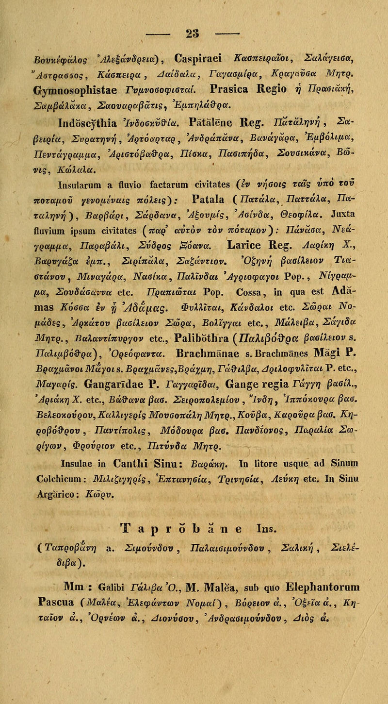 BovKstpcclog 'AIs^ccvSqsio), Caspiraei KaaTtsiQotot, SalKysiGa, AatQa6Sog, KuansiQU , /JaiSoiXa, rayaGiiiqa, KQaynvaa Mtjtq. Gymnosophistae rviivoGocpistai. Prasica Regio jJ nqa6iay.ri, Saii^dXayia, ZaovaQa^ari?^ 'E[.iTtriXd&Qa. Indoscythia 'ivSoCKv&ia. Patalene Reg. TiaTdXrjv^, Sa- ^EiQla, ZvQatrjvri, 'AQtoaQzaQ, 'AvSQundva, BavdyaQa, 'E(t§6li-lia, IIsvtdyQa^fia, 'AQiGt6§a&Qa, IHwa, IlaGim^Sa, SovsiHava, B<S~ vig, KcaXaXa. Insularum a fluvio factarum civitates (Iv viqGois tais vno tov notafiov ysvofisvats nolsis): Patala (^llatdXa, IlattdXa, Ha- raXrjvrj'), BaQ§dQt, ZdQSava, 'A^ovfiis, 'Aoivda, GsocpiXa. Juxta fluvium ipsum civitates (ara^' avtov tov notafiov^: Udvdaa, Nsa- yQaiifia, UaQa^dXi, SvSqos Soava. Larice Reg. AaQinr} X., BaQvyd^a S[i%., StQindXa, Sa^dvtiov, 'O^rjvi^ ^aGiXsiov Tta- ctdvov, MivaydQa, Naai-na, HaXlvSai 'AyQtocpayot Pop., NiyQafi- (la, SovSdaarva etc. UQanimtai Pop. Cossa, in qua est Ada- mas KoGGa iv ^ 'Adanag. ^vXXltai, KdvSaXoi etc. SmQai No- lidSss, 'AQxdtov ^aaiXstov SdaQa, BoXtyyat etc., MdXsi^a, 2dyi8a MTjtQ., BaXavtinvQyov etc, Palibothra (ZTaAl^pO^pa §aaiXstov s. Ilalifi^o&Qa^, '0Qs6(pavta. Brachmanae s. Brachmanes Magi P. BQaxfidvoiMdyots. BQaxfidvsg,BQdxfir], rd9iX§a, jQiXocpvXttai P. etc, MayaQis. Gangaridae P. rayyaQiSai, Gange regia rdyyrj ^aaiX., 'AQtaKrjX. etc, Bd&ava §a6. SsiQonoXsfiiov , ivSrjj 'innoKOVQa §aG. BsXsoKovQOv, KalXiysQis MovaondXrj Mi]tQ., Kov§a, KaQovQa^aa, Kr]- Qo^o&Qov, UavtinoXis, MoSovqu §aG, llavdiovos, Ila^aXitt Sca- qiycov, ^qovqiov etc, UttvvSa MrjtQ. Insulae in Canthi Sinu: BaQUKri. In litore usque ad Sinum Colchicum: MtXi^iyrjQis, 'EntavrjGta, TQtvrjGta, AsvKrj etc Iij Siuu Argarico: KaQV. Taprobane Ins. (TanQo^dvri a. 2Jt[iovvSov, naXaiGi[iovv§ov, SaXiK^, 2isXi~ 8i§a). Mm : Galibi rdXi§a 'O., M. Malea, sub quo Elephantorum Pascua {MaXsa,,'EXscpdvtcav No[iai) , B6qsiov d., 'O^nad., Kri- TKtov «., 'Oqvscov d., /ttovvaov, 'AvSQaai^ovvSov, Jtos d.