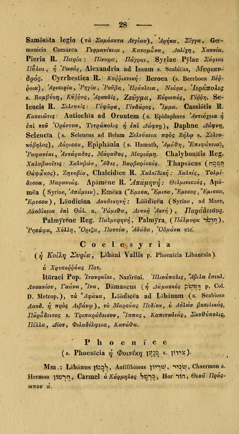 SamSsata legio (ra Safioaata Asytav), ^^jjxor, Siyya, Ger- maDicia Caesarea rsQfiavinsia , Karafiava, JoXfx^, Xaovia. Pieria R. IIiEQia : TJLvaQa, IJdyQai, Syriae Pylae SvQiai Ilvlai, 77 'PcoGog, Alexandria ad Issuxn s. Scabiosa, MvQiav- dQOS. Cyrrhestica R. Kvqqi6tiktj : Beroea (s. Berrhoea Bsq- Qoia) , 'AQiGSQia, Prjyia, Pov^ci, 'HQoiKlsia , NiaQa, 'hQCcTCoXig s. Bafi^vKrj., Kvqqos, 'jQovSig, Zsvyfia, EvQOinog, PfQpjj. Se- leucis R. ^E^Evx/g: rscpvQcc, rivSocQoe, ififia. Cassiotis R. KaGdmTig: Antiochia ad Orontem (s. Epidaphnes 'Avtioxua rj snl Tov 'Oqovtov, TsTQunoXig 57 inl Jdtpvrj)^ Daphne Adtpvr}, Seleucia (s. Seleucus ad Belum Zsl&wsLa nQog Brjlai s. Selsv- «o^jjiog), AaQiaea, Epiphania (s. Hamath, 'Afid&rj, 'Entcpdvsia), 'Pttcpavsai^ 'AvtaQadoe, MdQa&os, MaQidfirj. Chalybonitis Reg. Xalv^covTTis : Xalv§c6v, A&ie, BaQ^aQtaeoe- Thapsacus (nD3n @dipUKOg), Zr]vo§ia, Chalcidice R. XaXKiSlw]: Xal^ig, ToXfii- SsGGa, MaQcavids. Apamene R. ^ATia^i]vri: &£Xftivica6e, Apa- mea (Syriae, 'Andfisia), Emesa Q'EfisGa, Efit6a,Efisaos,EfiiG6a, EfiseGa), Laodicina Aaodfnrjv'^: Laodicea (Syriae, ad Mare, Adodtnsta snl QdX. a. 'Pdftt&a, Asvn^ 'Axt'^) , IIaQCc8El6og, Palmyrene Reg. IlaXfivQrjv^, Palmyra (^ndXfivQu ifein), 'Priedcpa, XoXXr}, OQt^a, IlovTsa, 'A8dda, 'OSfidva etc. Coelesyria (}J KolXfl UvQitt, Libaai ValUs p. Phoenlcia Libanesia). 0 XQvaoQQoag JTor. Itiiraei Pop. 'itovQaloi, Nazireai. 'HXtovnoXis, A^iXa sniKX, Avaaviov, Fadva ,lva, Damascus (tj Jdfiaa-Aos p^'.'?.^ P- Col. D. Metrop.), ra Acpdyia, Laodicea ad Lihanum (s. Scabiosa Aao8. rf nQog At^dvcp), rb MaQavag Hs8iov, 6 AvXoov ^aailtnoe, IldQa.8si6oe s. TQinaQdSst6ov, innos, KanizcoXtde, 2HV&6noXtB, UiXXa, dlov., $iXa8sX(psta, Kavd&a. PhoenJce (s. Phoenicia ^J ^oivtn^ ^i^is s. ^IT»^). Mm.: Libanus ]la:3H, AntilJibanus ^i-^^ity, itqiy, Chaermon s. Hermon li»*in, Carmel oKdQfirjXos 'j»'^?; Hor lin, &eov ZT$o's-