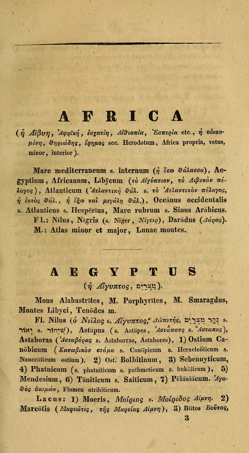 (■^ At^v^f 'AcpQLKT^j iaxccTtjj, Jl&ioJtitt, 'EeTtsQia etc, jj o/xoi;- liEVT], &i]Qm8T]g, yQTjnos sec. Herodotum, Africa propria, vetus, minor, interior). Mare mediterraneum s. internam (tJ sgcd &aXa6Gtt'), Ae- gyptium, Africanum, Ltbycura (zb Alyvmiov, xo Ai^vkov mi- layog) , Atlanticum ('ATlttvtiKri '^^- s. xh 'AtXttvTiKOV milayog, 71 EMTog &al., 7] l'|a) Kttl iisydlT] &al.'), Oceanus occidentalis s. Atlanlicus s. Hesperius, Mare rubrum s. Sinus Arabicus. Fl.: Nilus, Nigris (s. INiger, NCystQ), Daradus (ddQas). M.: Atlas miuor et major, Lunae montes. ABGYPTUS (^ A^Lyvsttog, tili^»)- Mons Alabastrites, M. Porphyrites, M. Smaragdus, Montes Libyci, Tenodes m. Fl. Nilus (6 NelXog s. AYyvjttog,' ^diCnszriq, n\y£p_ inj s. TiN) s. *i1n;;U;), Astapus (s. Astapes, 'Aezdnovs s.^AGxanog), Astaboras ('Aaxa^oQag s. Astaborras, Astabores), 1) Ostium Ca- nobicum (^Kttvco^iKOv ezofia s. Canopicum s. Heracleoticum s. Naucraticum ostium). 2) Ost. Bolbitinum, S) Sebennyticum, 4) Phatnicura (s. phatniticum s. pathmeticum s. bukolicum), 5) Mendesium, 6) Taniticum s. Saiticum, 7) Pelusiacum. 'Aya- &bs dtttiicov, Flumen atribiticum. Lacus: 1) Moeris, MoiQLog s. MoCgLdog AiiivTj. 2) Mareotis (MaQScSxis, x^s MaQsias Aiiivri), 3) Butos Bovxos, 3