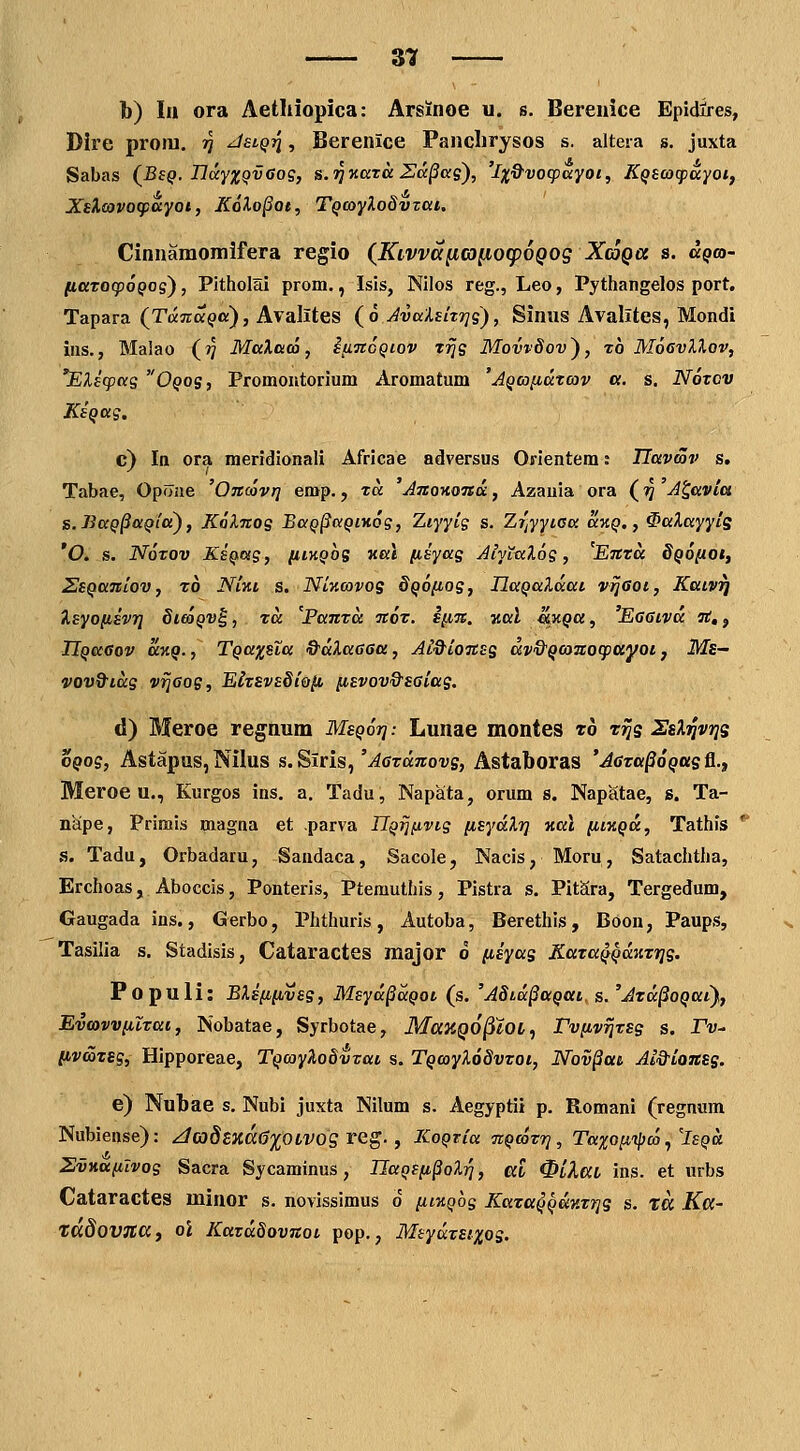 — zn b) la ora Aethiopica: Arsinoe u. s. Bereuice Epidires, Dire proiu, tj Jslqti , Berenice Panclirysos s. altera s. juxta Sabas (^Bsq. HdyxQvGog, s.riv.araZa^ag), 'ix&vocpayoi, Kqscacpuyotf XeXcovoipciyot, Kolo^ot, TQO}y?.o8vzai, Cinuamomifera regio (^Kivvc([iG)[ioq)6Qog XtoQa s. ccqco- fiaTocpoQos), Pitholai prom., Isis, Nilos reg., Leo, Pythangelos port. Tapara (TtxTzaQo), Avalites (o JvalEkr^g), Siuus Avalites, Mondi ins., Malao (?? MaXaco, ifiJtoQcov trjs Movvdov), t6 MoevXlov, *Eliq}as Oqos, Promoutorium Aromatum 'AQca^atcov «. s, Noxov KsQug. c) In ora meridionali Africae adversus Orientem: JJavcov s. Tabae, Opfliie 'Oncovq emp., xa AnoiioTsa, Azauia ora (rj A^avia s.BaQ§aQla), Kolnog BaQ^aQiwg, 7,iyyig s. Zr]yyica av,Q,, ^aXayytS *0. s. Noxov KsQas, hikqos val [isyag AiyLaXog, 'Enta SQoiiOt, SsQanlov, ro NUi s. NUmvos 8q6{ios, IJaQaldat vrJGot, Kaiv^ Isyonivri Skoqv^ , za 'Panta tcox. inn. zal ^kqu , Eaatva 7t,, IlQaGov UKQ., TQaxsia &dXa66u, At&ionss dv&Qanocpayot, Ms- vovQ^idg v^eog, ElxivsSi&iit, iiEvov&seiag. d) Meroe regnum MsQor]: Lunae montes to t^s SsXt^vijs oQog, Astapus, Nilus s. Siris,'^(jTanroi^s, Astaboras 'AGta^oQUstL.f Meroe u,, Kurgos ins. a, Tadu, Napata, orum s. Napatae, s. Ta- nape, Primis magua et parva UQrj^ivtg [isydXr] Kal [iiKQd, Tathis * s. Tadu, Orbadaru, Saudaca, Sacole, Nacis, Moru, Satachtha, Erchoas, Aboccis, Ponteris, Ptemuthis, Pistra s. PitSra, Tergedum, Gaugada ins., Gerbo, Phthuris, Autoba, Berethis, Boon, Paups, Tasilia s. Stadisis, Cataractes major o (liyas KataQQdnzTjs. Populi: BXe(i[ives, Msyd§dQoi (s. 'A8id§aQat. s. 'Jzd^oQai), Evmvv[uxai, Nobatae, Syrbotae, MaKQO^iiOL, rv[ivrjt£s s. Pv- livaxsg, Hipporeae, TQooyXodvxat s. TQoayX68vxoi, Nov§ai Ai&ionss. e) Nubae s. Nubi juxta Nilum s. Aegyptii p. Romani (regnum Nubiense): zJG}dExd0'](^OLVOg reg. , ICoQria TCQcoxrj, Taxo[iij}co, 'isQd Sviid(iIvos Sacra Sycaminus, IJaQE^t^oXiq, al ^HaL ins. et urbs Cataractes minor s. uovissimus o [il%qos Kaza^QdKxrjg s. ta Ka- tadoVJia, ol Kaxddovnoi pop., MtydxEixog.