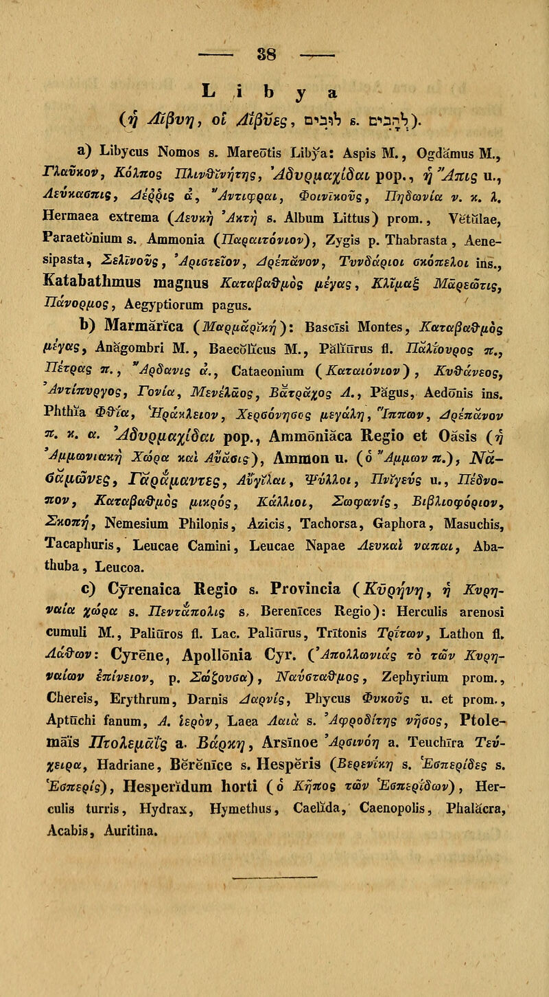 ■ 88 L ,i b y a a) Libycus Nomos s. Mareotis Libya: Aspis M., Ogdamus M., riavKov, KoXitos nUv&tvrJTTjg, '^du^^K^tdat pop., ^'^^jrtg u., AevKaGJtts, ^tsQQis d, AvzKpQat, ^oivl-novs, Ilrjdcovia v. k. l, Hermaea extrema (AsvKrj 'AKxr] s. Album Littus) prom., Vetiilae, Paraetonium s. Ammonia (Tlaqatrovtov'), Zygis p. Thabrasta, Aene- sipasta, ZsXlvovs, 'AQtstHov, dqinavov, TvvdaQioi CHonsXoi ins., Katabathmus magnus Kaza^a^^os iiiyas, KXiita^ Maqsmzis, UavoQiios, Aegyptiorum pagus. ' b) Marmarica (^MaqnaQllyiri')'. Basclsi Montes, Kara^ad-nos (ihf^S, Anhgombri M., Baecolicus M., Paiiurus fl. IlaXtovQos n., TlETQas n., AQdavis d., Cataeouium ( Kataiovtov) , Kv&avsos, AvxinvQyog, Fovia, Msvsluos, BaTQ&xos A., Pagus, Aedonis ins. Phthia ^&fa, ^HQUJtXstov, XsQGovrjacs [isyaXrj, Innav, JQinavov n. K. a. '^dvQiKxxidcct pop., Ammoniaca Regio et Oasis (^ AftiiooviaKr] XcoQa Kal Avaeis), Ammon U. (6 Afificov n.), JVa- Ca[l(i5vEgy raQK^ClVTSg, AvyUai, WvXXoi, Hviysvs u., mSvO' nov, Kata^aQ-fios fiiKQos, lCdXXtoi, Hcocpavis, Bt^XtocpoQiov, ZKoniq, Nemesium Philonis, Azicis, Tachorsa, Gaphora, Masuchis, Tacaphuris, Leucae Camini, Leucae Napae AsvKoi vanai, Aba- thuba, Leucoa. c) Cyrenaica Regio s. Provincia (Kvq^^vtj, v Kvqij- Vttitt xooQtt s. UsvxanoXis s, Berenlces Regio): Herculis arenosi cumuli M., Paliuros fl. Lac. PaliiJrus, Trltonis Tqxtcov, Lathon fl, Ad&(ov: Cyrene, ApoUonia Cyr. ('AnoXXcavtds t6 twv Kvqtj- Vtticov inivsiov, p. Uno^ovaa), NavGraQ^fios, Zephyrium prom,, Chereis, Erythrum, Darnis JaQvig, Phycus SvKovg u. et prom., Aptuchi fanum, A. Isqov, Laea Aatd s. 'AcpQoSiTrjs v^sog, Ptole- mais IItoKs(iats 3- BccQxr], Arsinoe 'AQSivori a. Teuchira Tsv- XstQa, Hadriane, Berenlce s. Hesperis (BsQsviKr] s. 'EsnsQidss s. 'EsnsQis), Hesperidum horti (o K^^nos rmv 'EansQidcov), Her- culis turris, Hydrax, Hymethus, Caelida, Caenopolis, PhalScra, Acabis, Auritina.