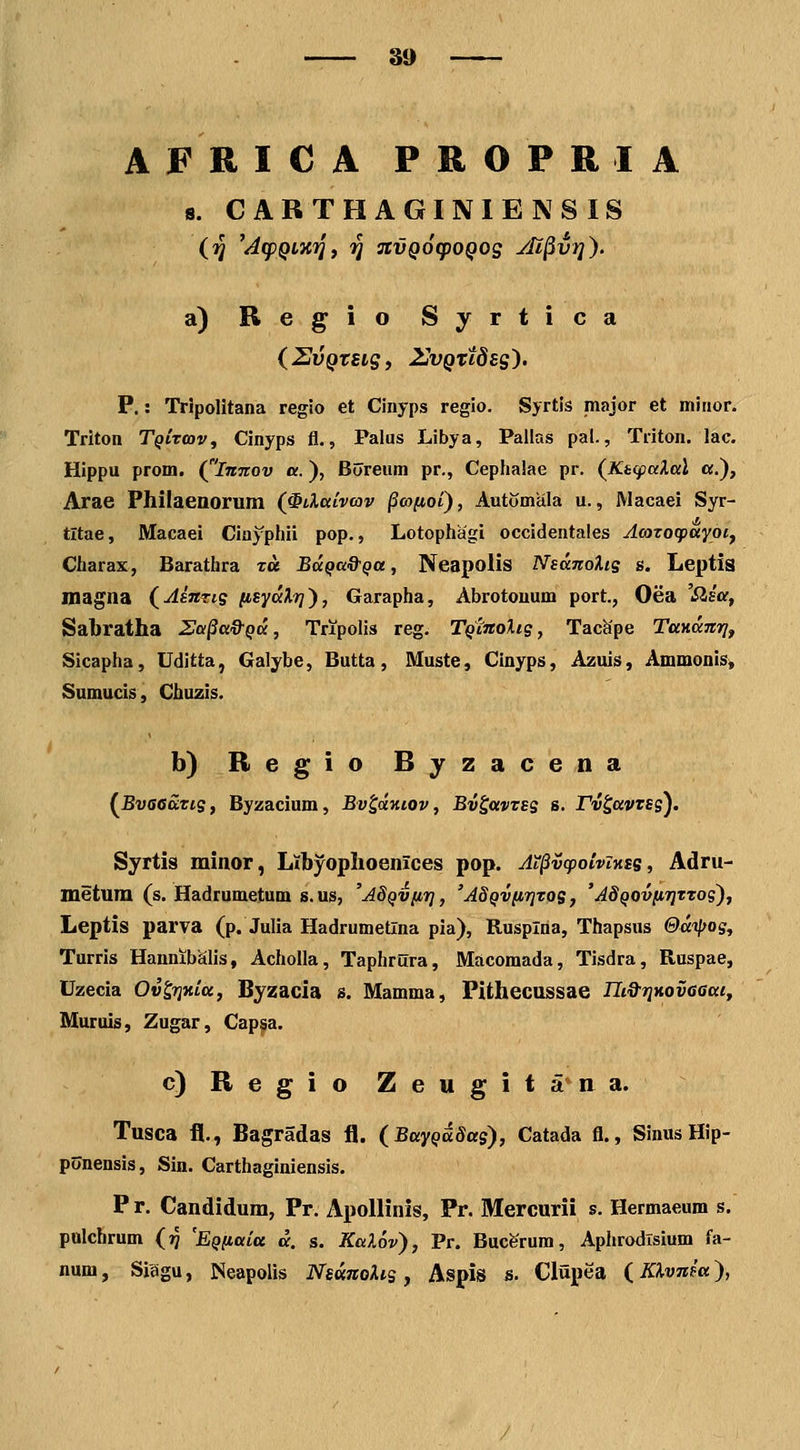 AFRICA PROPRIA 8. CARTHAGINIENSIS (^ 'Ag)QLX'^f '^ stvQoqjoQog yll^vi]). a) Regio Syrtica {ZvQtsig, UvQttdsg'). P.: Tripolitana regio et Cinyps regio. Sjrtis major et mitior. Triton TQiToav, Cinyps fl., Palus Libya, Pallas pal., Triton. lac. Hippu prom. (^'imtov a.), Bdreum pr., Cephalae pr. (Kafpalal «.), Arae Philaeaorum (^iXaivav §co(j,oi), AutiJmeila u., Macaei Syr- tltae, Macaei Ciuyphii pop., Lotophagi occidentales Acozocpayoi^ Charax, Barathra xu BaQa&Qa, Neapolis NsanoXis s. Leptis inagna (AiitTig [isyalr]'), Garapha, Abrotouum port., Oea 'Slsa, Sabratha Sa^a&Qa, Tripolis reg. TQimoXig, Tachpe TaKaTiri, Sicapha, Uditta, Galybe, Butta, Muste, Clnyps, Azuis, Ammonis» Sumuds, Chuzis. b) Regio Byzacena (BvsGaris, Byzacium, Bv^aHiov, Bv^avvss s. rv^avves). Syrtis minor, Ltbyophoenices pop. Ai^vq^oivixsg, Adru- metum (s. Hadrumetum s. us, 'aSqviit], 'ASQviirjtos, 'AdQOvfnjTTos), Leptis parva (p. Julia Hadrumetlna pia), Rusplria, Thapsus &ai(fOs, Turris HannibSlis, Acholla, Taphrura, Macomada, Tisdra, Ruspae, Uzecia Ov^r}7iiu, Byzacia s. Mamma, Pithecussae Tli&TiMvGaai, Muruis, Zugar, Cap^a. c) R e g i o Z e u g i t a n a. Tusca il., Bagradas fl. (Bayqddas), Catada fl., SinusHip- ponensis, Sin. Carthaginiensis. P r. Candidum, Pr. Apollinis, Pr. Mercurii s. Hermaeum s. polchrum (?5 'EQfiaia a. s. KaXov), Pr. Bucerum, Aphrodlsium fa- num, Siiigu, Neapolis NsanoXis , Aspis s. Clupea (KXvnm),