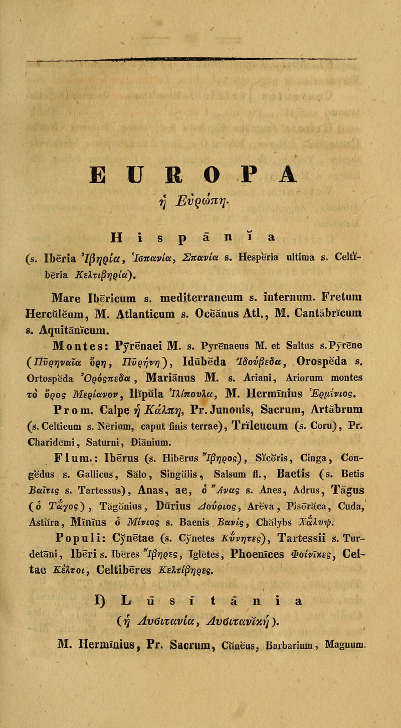 E U R O P A H i s p a n 1 a (s. Iberia ^I^riQiay 'lanavitx, Sitavitt s. Hesperia ultinaa s. Celti- beria KsXti^ri^iet). Mare Ibericum s. mediterraneum s. internura. Fretum Herculeum, M. Atlanticum s. Oceanus Atl., M. Cantabricum s. Aquitanicum. Montes: Pyrenaei M. s. Pyrenaeus M. et Saltns s.Pyrgne (^IIvQrjvttia oQrj, IIvq-^vt]), Idilbeda 'ISov§s8a, Orospeda s. Ortospeda 'OQOsnsda , Marianus M. s. Ariani, Ariorum montes To oQos MsQiavov, Ilipula 'lUnovXa, M. Herminius 'Eqiixvios, P r o m. Calpe ij KalTtTi, Pr. Junonis, Sacrum, Artabrum (s. Celticum s. Nerium, caput finis terrae), Trileucum (s. Coru), Pr. Charidemi, Saturni, Diauium. F1 um.: Iberus (s. Hiberus l^rjQos), Sicoris, Cinga, Con- gedus s. Gallicus, Salo, Singiilis, Salsum fl., Baetis (s. Betis Bttlns s. Tartessus), Anas, ae, 6 Avas s. Anes, Adrus, Tagus (o Tayog) , Tagonius, Diirius ^ovgiog, Areva, Pisoraca, Cuda, Astiira, Minius o Mivios s. Baenis Bavis, Chalybs Jalvip. P 0 p u 1 i: Cynetae (s. Cynetes Kvvtjtss) , Tartessii s. Tur- detani, Iberi s. Iberes J^jypss, Igletes, Phoenlces ^oivXxss, Cel- tae Kskzot, Celtiberes KsXzi^rjQss. I)Lusitania (ij Av^LTavla, AvdLtavlicy). M. Herminius, Pr. Sacrum, Cimeus, Barbarium, Magnum.