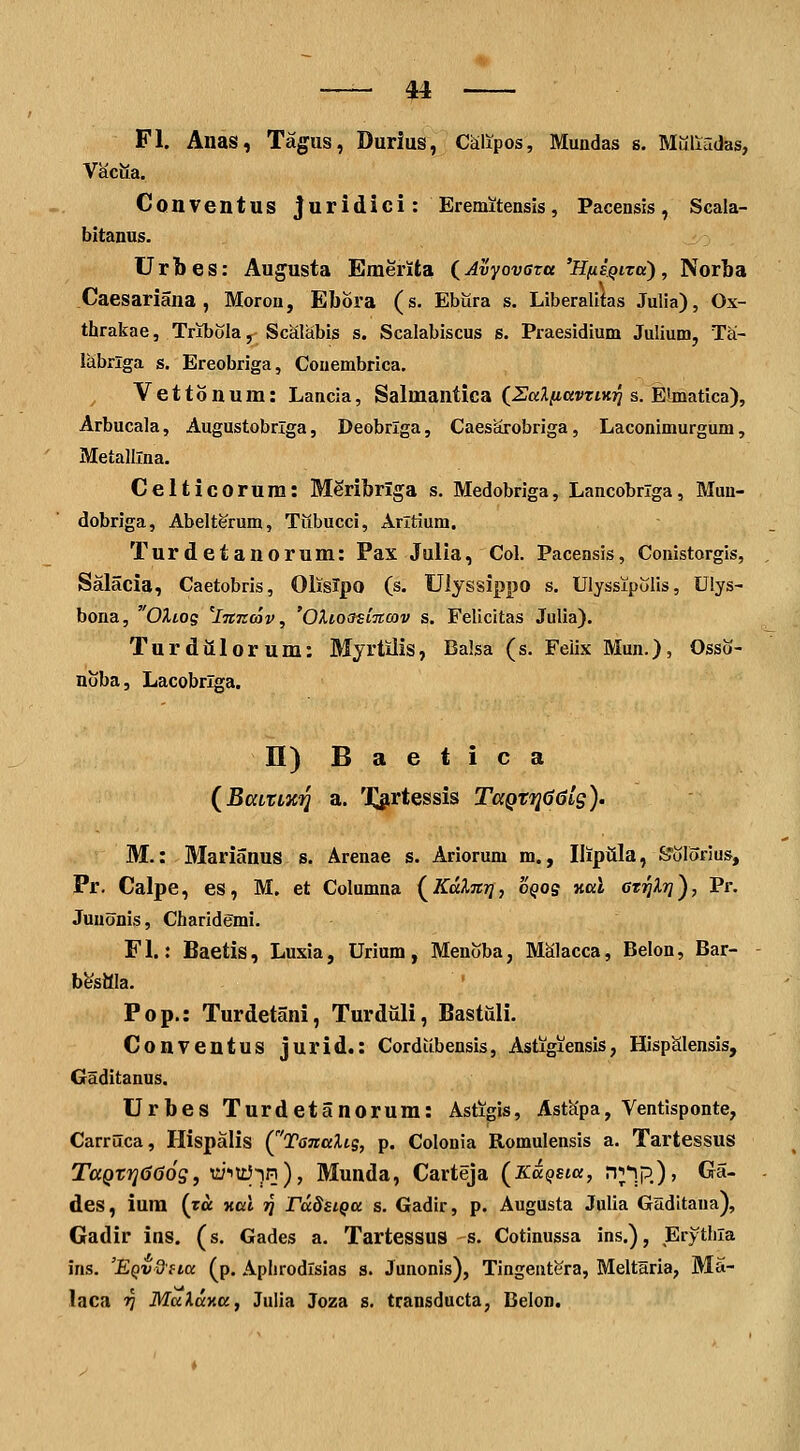 Fl. Anas, Tagus, Durlus, Calipos, Mundas s. Muliridas, Vaciia. Conventus juridici: Ereniitensis, Pacensis, Scala- bitanus. Urbes: Au^usta Emerita {Avyovaza 'HfiiQiTcc), Norba Caesariana , Morou, Ebora (s. Ebilra s. Liberalitas Julia), Ox- thrakae, Tribola, Scalabis s. Scalabiscus 6. Praesidium Julium, Tai- labrlga s. Ereobriga, Couembrica. Vettonum: Lancia, Salmantica (ZaliittVTiHri s. Eteatica), Arbucala, Augustobrlga, Deobrlga, Caesarobriga, Laconimurgum, Metalllna. Celticorum: MSribrlga s. Medobriga, Lancobriga, Mun- dobriga, Abelterum, Tubucci, Arltium. Turdetanorum: Pax Julia, Col. Pacensis, Conistorgis, Salacia, Caetobris, Olislpo (s. Ulyssippo s. Ulyssipolis, Uiys- bona, OXLOq ^lmzav, 'OXios^iTtcov s. Felicitas Julia). Turdiilorum: Myrtiiis, Balsa (s. Feiix Mun.)? Osso- noba, Lacobrlga. n)Baetica (^BcciXLKiq a. Xjn^tessis TccQZijCldls)- M.: Marianus s. Arenae s. Ariorum m., Iliptila, &olonus, Pr, Calpe, es, M. et Columna (^Kdlm], oqqs kkI cr^Xr]^, Pr. Juuonis, Charidemi. Fl.: Baetis, Luxia, Urium, Menoba, MSlacca, Belon, Bar- bestlla. Pop.: Turdetani, Turduli, Bastiili. Conventus jurid.: Cordiibensis, Astigxensis, HispSlensis, Glditanus. Urbes Turdetanorum: Astigis, Astapa, Ventisponte, Carruca, Plispalis (^'TanaUg, p. Colonia Romulensis a. Tartessus TaQt7]d66g, vJ-^Ui-^Pi), Munda, Carteja (KaQsia, np.pj, Ga- des, iura (ra nal jj radsiQa s. Gadir, p. Augusta Julia Gaditaua), Gadir ins. (s. Gades a. Tartessus s. Cotinussa ins.), Erythia ins. 'EQvdfia (p. Aphrodlsias s. Junonis), Tingentera, Meltliria, Ma- laca ^ MaXaxa, Julia Joza 8. transducta, Belon.