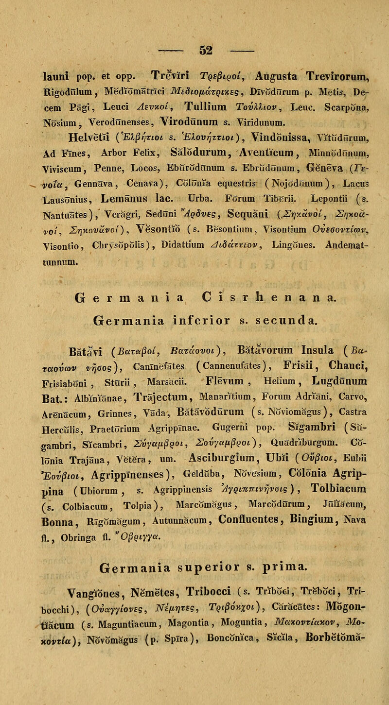 launi pop. et opp. TreTiri Tqs^iqoI^ Augusta TreTirorum, Rigodulum, Mediomatrlci MeSiofidTQtKeg, Dlvcdurum p. Metis, De- cem Pagi, Leuci Asvaoi, TuUiura TovXXtov, Leuc. Scarpona, Nosium, Verodunenses, Virodunum s. Viridunum. Helvetii {'EX^fjtioi s. 'Elov^trioi), Vindonissa, VitKdurum, Ad Flnes, Arbor Felix, Salodurum, Aventicura, Minnudrmum, Viviscum, Penne, Locos, EburodiTnum s. Ebruduuum, Geneva {Fe- vota, Gennava, Cenava), Colonia equestris (Nojodunum), Lacus Lausonius, Leraanus lac. Urba. Forum Tiberii. Lepontii (s. Nantuates ) , Veragri, Seduni y^pdvfs, Sequani {.Urjnavoi, ZrjHoa- vol, Z7]yi.ovccvol), Vesonlio (s. Besontium, Visontium Ovsaovticov, Visontio, Clirysopolis), Didattium ^iSdtTiov, Lingones. Andemat- tunnum. Germania Cisrhenana. Germania inferior s. seciinda. Batavi {Baxu^oi, Batccovoi), Batavorura Insula (£a- raovcov vrjGos), Canlnefates (Cannenufates), Frisii, Chauci, Frisiaboni , Sturii , Marsacii. Fievura , Helium, Lugdunum Bat.: Albinianae, Trajectum, Manaritium, Forum Adriani, Carvo, Arenacum, Grinnes, Vada, Batavodurum (s. Noviom^gus ), Castra Herculis, Praetorium Agripplnae. Gugerhi pop. Sigambri (Su- gambri, Sicambri, Zvyafi§QOi, Sovya(i§Qoi), Quadriburgum. Co- lonia Trajana, Vetera, um. Asciburgiura, Ubii {Ov^ioi, Eubii 'Eov^toi, Agrippinenses), Gelduba, Novesium, Colonia Agrip- pina (Ublorum , s. Agrippinensis 'AyQfTiJtivrivots) , Tolbiacum (s. Colbiacum, Tolpia), Marcomagus, Marcodurum, Jiiliacum, Bonna, RTgGmagum, Autuunacum, ConfluenteSj Bingium, Nava fl., Obringa fl. 0§Qtyya. Germania superior s. prima. Vangiones, Nemetes, Tribocci (s. Triboei, Tr^oci, Tri- bocchi), {Ovayyioveq, NifiriTsg, Tqi^okxoi), CSrScates: Mogon- tiacum (s. Maguntiacum, Magontia, Moguntia, ManovTiaitov, Mc xovr^a), Novomhgus (p. Splra), Bonconica, Sicila, Borbetoma-