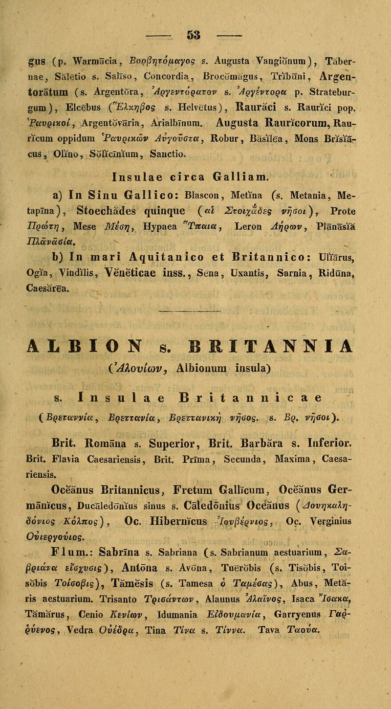 gUS (p. Warmacia, Bog^Tjrofiayog s. Augusta Vangionum), T^ber- nae, Saletio s. Sallso, Concordia, Brocomagus, Tribuni, Argen- toratum (s. Argentora, 'AQysvroQazov s. 'AQysvtoQU p. Stratebur- gum), Eicebus (EXxTj^og s. Helvctus), Rauraci s. Raurici pop. 'PavQiKot, Argentovaria, Arialblnum. Augusta Il,auricorum, Rau- ricum oppidum 'PavQiKwv Avyovaza, Robur, Basilea, Mons Brisiar- cus, Oliao, Soliclnium, Sauctio. Insulae circa Galliam. a) In Sinu Gallico: Blascou, Metina (s. Metania, Me- taplna), Stoechades quinque («i Szoi%aSss v^aoi^^ Prote IlQmxri, Mese Msar], Hypaea Tnaia, Leron jijy^tov, PlanasiS THavaGitt. b) In mari Aquitanico et Britannico: Uliarus, Ogia, Viudilis, Veueticae inss., Sena, Uxautis, Sarnia, Riduna, CaescirEa. ALBION s. BRITANNIA CAXovifOV, Albionum insula) s. Insulae Britannicae (^BQStavyia^ BQSztavia, BQSztavmr] v^aos. s. Bq, v^eoi'). Brit. Romana s. Superior, Brit. Barbara s. Inferior. Brit. Flavia Caesariensis, Brit. Prlma, Secunda, Masima, Caesa- riensis. Oceanus Britannicus, Fretum Gallicura, Oceanus Ger- manicus, Ducaledonius sinus s. Caledoniiis Oceanus (^JovTjnalrj- SovLog Kolnos), Oc. Hibernicus 'Iov^sqvios, Oc. Verginius OviSQyoviog. Flum.: Sabrina s, Sabriana (s. Sabrianum aestuarium, 2a- ^Qidva siaxvaig'), Antona s. Avoua, Tuerobis (s. Tisobis, Toi- sobis ToiGo§ts), Tamesis (s. Tamesa o Ta(isGas), Abus, MetS- ris aestuarium. Trisanto TQiGavtav, Alaunus 'AXalvog, Isaca laaiia, TSmarus, Cenio lisvitov, idumania ElSovfiavia, Garryenus Fuq- Qvsvog, Vedra Ovs8Qa, Tina Tiva s. Tivva. Tava Taova.