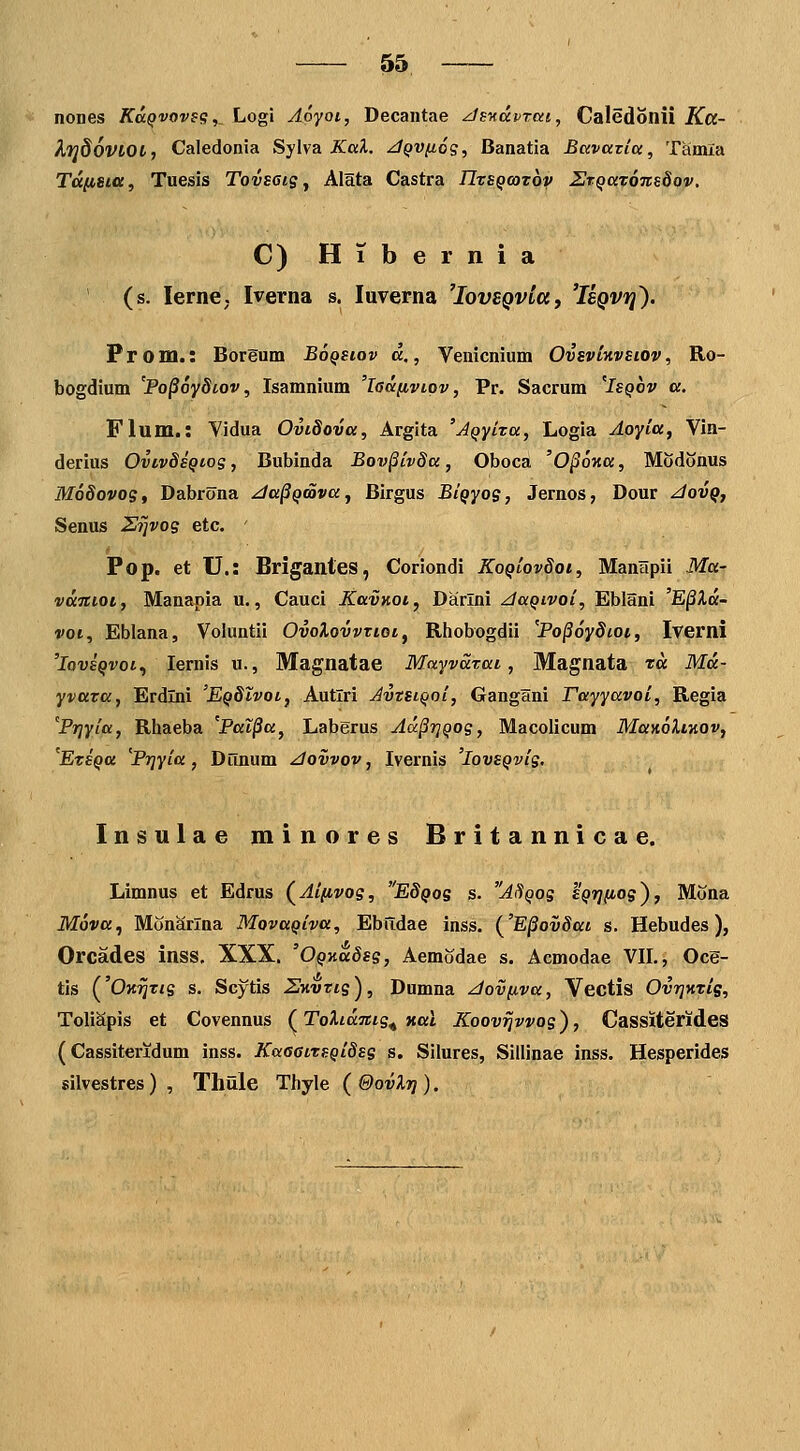 nones KccQvoves,, Logi Aoyot, Decantae zJs^xdvrcct, Caledonii Ka- kfjdoVlOt, Caledonia Sylva JCai. ^QVfios, Banatia Bcivaziu, Tamla Tdiista, Tuesis Tovseis ^ Alata Castra TIzsQooTbv STQatoitsSov, C) HTbernia (s. lerne. Iverna s. luverna ^IovzQvta, 'Isqvi^'). Prom.: Borgum BoQstov d,, Vemcnium OvsvtHvstov, Ro- bogdium 'Po^oydtov, Isamnium 'ladfivtpv, Pr. Sacrum 'Isqov a. Flum.: Vidua Ovtdova, Argita 'jQyixa, Logia Aoyia^ Vin- derius OvivdsQtos, Bubinda Bov^ivda, Oboca 'O^ma, Modonus MoSovoSt Dabrona ^a^Qoovay Birgus BiQyog, Jernos, Dour z/ov^, Senus Si]vos etc. ' Pop. et U.: Brigantes, Coriondi KoQiovdoi, ManHpii Ma- vdnioi, Manapia u., Cauci Kavnot, Dairlni ^aQivoi, Eblani 'E^Xd- voi, Eblana, Voluntii OvoXovvttot^ Rhobogdii 'Po§6ydioi, Iverni 'loTJS^vot, lernis u., Magnatae Mayvdtat, Magnata td Md- yvata, Erdlni 'EQdtvot, Autlri AvtstQoi, Gangani Tayyavoi, Regia Prjyia, Rhaeba 'Pal^a, Laberus Ad§r]Qos, Macolicum ManoXtKOv, 'EtsQa ^Prjyia, Dunum zlovvov, Ivernis 'lovsQvis. Insulae minores Britannicae. Limnus et Edrus (^Ai/ivos, E8qos s. AI^qos 'sQTjfios), Mona Mova, Monarlna MovaQiva, EblTdae inss. {'E^ovSat s. Hebudes), Orcades inss. XXX. 'OQxdSss, AemSdae s. Acmodae VIL, Ocg- tis ('Om^tjs s. Scytis SKvtts), Dumna ^tov/iva, Vectis OvrjKtis, ToliSpis et Covennus (ToXtdnis^ Hat Koov^vvos), Cassiterides (Cassiteridum inss. KaaatTSQidss s. Silures, Sillinae inss. Hesperides silvestres) , Tliule Thyle (&ovX7j).